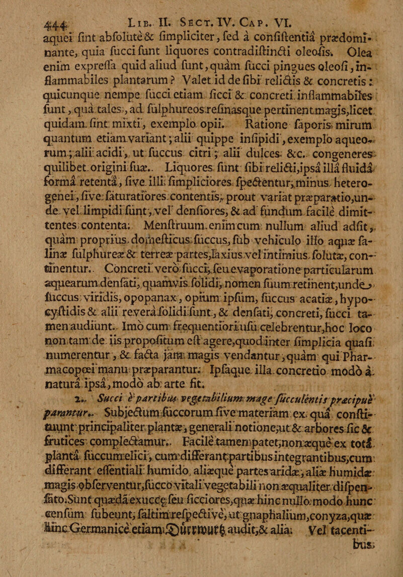 aquei fint abfoliite &amp; (impliciter, fed a confidentia prsedomi» nante, quia fucci funt liquores contradiftindi oleoiis-. Olea enim expreffa quid aliud funt, quam fucci pingues oleofi, m- flammabiles plantarum ? Valet id de (ibi relidis &amp; concretis quicunque nempe fucci etiam ficci &amp;: concreti inflammabiks funt,qna tales;, ad fulphureos.reiinasqueper.tmentmagis,licet quidam, fiht. mixtf, exemplo, opii. Ratione faporis mirum quantum etiam.variant; alii quippe infipidi, exemplo aqueo^ rum.;;aliii acidi , ut fuccus citri; alii dulces. &amp;c. congeneres; quilibet-origini; fua;.. Liquores funt (ibi relidi,ipsa illa fluidi forma retenta, (ive, illis (impliciores fpedentur^minus hetero- gpnei, JfTve: feturatiores;contentis^ prout variat prseparatio,un¬ de veL limpidi funt', vef denfiores, &amp; ad fundum facile dimit¬ tentes: contenta; Menftruum. enim cum: nullum aliud adfit p quam: proprius, domedicus.fuccus, fiib vehiculo illo aqua; fe¬ lina: fulphurese:&amp; terrea; partes,laxius.velintimiusToIuta;, con¬ tinentur.. Concreti’verb;fuccu..feu evaporatione particularum aqueammdenfati,,quamvis folidiynomen faumretInent,undo > lUccus:viridis, opopanax, opium ipfum, fuccus acatia, hypo- cydidis &amp; alii' reveraXolidiXunt, &amp; den fati, concreti, fucci ta¬ men audiunt.. Imo cum fequentibmiiu cdebrentur,hoc loco non tam de iis propofitum eft agere,qiiodanter fimplicia quali; numerentur fada jam: magis vendantur,quam: qui Phar- maGqpcei:manu! praparantur; Ipfaque illa.concretio; modo a; naturai ipsa, modo ab; arte fit. 2„ Succi £p artibus vegetabilium: mage faeculentispr&amp;cipue parantur., Subjedum luccorumfive materiam ex. qua confti- tuunt: principaliter planta, generali notione,ut &amp; arbores fic &amp; frutices; compledamur.. Facile tamen)patet,nomequeex toti plantat fuccunxelicl, cumdifferantpartibus integrantibus,cum differant eflentiali; humido, alfeque partes arida;, alik humkbr magis;9bfervenmr,fuccovitalivegetabilinon^qtMliterdifpen- ^tOiSuntqu2edaexucc^feuficciotres,qii^:hincnullo;modohunc cen fum fubeunt, XaltimreXp edi ve, utgnaphalium,conyza,qua: MiheGermaniceetia^^ Vel tacenti-' bus;
