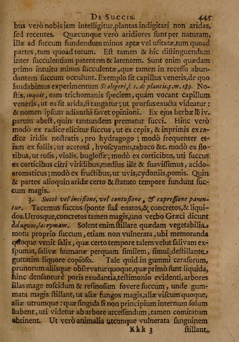De Sue cis. 44f ; bus vero nobis jam intelligitur,plantas indigitari non aridas,, fed recentes. Quascunque vero aridiores funtper naturam, illae ad fuccum fundendum minus aptas vel ufitatas,tum quoad partes,tum quoad.totum., Efl tamen &amp; hic diftinguendum inter fucculentiam patentenr&amp; latentem.. Sunt enim quasdam primo intuitu minus fucculentas „quas tamen in receffu abun¬ dantem fuccum oceulunt.,ExempIo fit. capillus, veneris,de quo laudabimus experimentum Se aliger i}(. /. de plantis.p.nj. igp. No- ftis,/^/V,eam trichomanis fpeciem, quam vocant capillum veneris, ut ea fit arida,fi tangatur; ut prorfusexuda videatur: &amp; nomen ipfum adianthi favet opimonL Ex ejus herba: lt> iv. parum abeft,quira tantundem prematur fuccL Hinc vero modo ex radice elicitur fucais, ut ex cepis, &amp; in primas ex ra¬ dice iridis noftratis , pro hydragogo ; modo frequenter et¬ iam ex foliis,ut acetosa , hyofcyamo,tabaco &amp;c. modo ex flo¬ ribus, ut rofis, violis, bugjoffas; modo ex corticibus, uti fuccus; ex corticibus citri viridibus,medius ille &amp; fuaviflimus, acido- aromaticus;mod6ex frudibus, ut uvis,cydoniis,pomis. Quia &amp; partes alioquin aridse certo &amp;ftatuto tempore fundunt fuc- eum magis.. j0. Succi vel incifiotie, vel contufione , &amp; expreffionc paran¬ tur. Tacemus fiiccos fponte fui enatos,&amp; concretos,&amp; liqui¬ dos.Utrosque,concretos tamen magis,uno verbo Grasci dicunt 2jK$yov7Ucrymaw., Solent enimftillare quasdam vegetabilia.» motu proprio fuccum,etiam noavulnerata,ubi memoranda quoque venit falix, quas, certo tempore talem velut falivam ex- fpumat, falivas humanas perquam. fimilem,,flmuIydeftillanto gUttatim liquore: copiofo.. Tale quid in gummi ceraforum, prunorum:aHisque* oBfervatur quoque,quas primo funt liquida, hinc denfanture poris exudantia,teftimonio evidenti, arbores Hias mage rofcidum &amp; refinofiim fovere fuccum, unde gum¬ mata magis ftillant, ut alias fungos magis,alias vifcum quoque, alias utrumque: quae flnguta fi non principium internum folum habent, uti videtur ab arbore arceffendum, tamen comitatum obtinent», Ut vero animalia utcunque vulnerata fanguinem