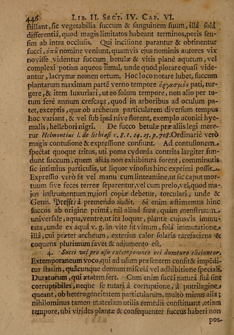 ftillant,fle vegetabilia fuccum & fanguinemfuum, illa foll differentia, quod magis limitatos habeant terminos,poris fen- fim ab intra occlufis. Qui incilione parantur & obtinentur fucci, 07rSnomine veniunt, quamvis ejus nominis autores vir noyifle .videntur fuccum betulae'& vitis plane aqueum, vel complexi potius aqueos Timui, unde quod plorare quafi vide¬ antur , lacrymae nomen ortum. Hoc loco notare lubet, fuccum plantarum maximam parte verno tempore ogycurpo v pati, tur¬ gere , & item luxuriari, ut eo folum tempore, non alio per to¬ tum fere annum crefcapt, quod in arboribus ad oculum pa¬ tet, exceptis,quaeob archeum particularem diverfum tempus hoc variant, & vel fub ipsa nive florent, exemplo aconiti hye- malis,helleb ori nigri. De fucco betula: prae aliis legi mere¬ tur Hclmontius l. de lithtafi c, g. t. 24. 70<?.Ordinarie vero magis contufione & expreflione confiunt. Ad contufionem_* fpedat quoque tritus, uti poma cydonia contrita largiter fun¬ dunt fuccum,.quem alias non exhibitura forent, comminutis lic intimius particulis, ut liquor vinofus hinc exprimi pofflt^* Expreflio vero fit vel manu cum linteamine,ut lic caput mor¬ tuum five feces terrese feparentur,vel cum prelo,vel,quod ma¬ jus inftrumentum mgjori copiae debetur, torculari, unde & Gemi. ^ireffe / a premendo audit. Si enim affimemus hinc fuce os ab origine prima, nil aliud funt, quam menftruum-j univerfale, aqua,ventre,ut ita loquar, plantae cujusvis immu* tata, unde ex aqua v. g. in vite fit vinum, fola immutatione illa,cui praeter archeum, exterius calor folaris rarefaciens •.& coquens plurimum favet & adjumento eft. 4. ' Succi vel pro tiju extempomneo vel duraturo -eliciuntur. Exiemporaneum voco,qui ad ufum praefentem confit& impedi¬ tur ftatim, quacunque demum mifcela vel adhibitione fpeciafi. Duraturum ,qui aetatem fere. Cum enim fucci natura fua fint corruptibiles,neque fe tutari d corruptione, a putriiaginej queant, ob heterogeneitatem particularum, multo minus alia; nihilominus tamen materiam utilis remedii conftituant,etiam tempore, ubi virides plantae & confequenter fuccus haberi non
