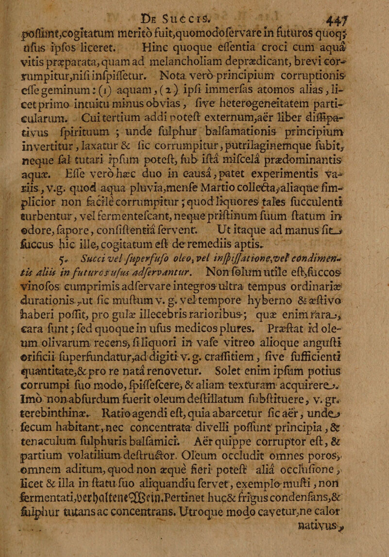 l^ffimt,cogitatam merito fuit,quomodofervare in futuros quoq;- nfus rpfos liceret. Hinc quoque elfentia croci cum aqua vitis praeparata, quam ad melancholiam depr&dicant, brevi cor-' rumpitur5nifnnfpiffetur. Nota vero principium corruptionis ciTe geminum; (1) aquam, (2 ). ipfi immerfas atomos alias, li¬ cet primo intuitu minus obvias y frve heterogeneitatem parti¬ cularum. Cui tertium addi potefl externum,aer liber dilupa- tivus fpirituum ; unde fulphur balfamationis principium- invertitur, laxatur & lic corrumpitur, putrilaginemque fubit, neque fal tutari ipfum potefl, fub ifta mifcela praedominantis aqua?. E fle vero hac duo in causa, patet experimentis va¬ riis ,V.g. quod aqua pluvia,menfe Martio colle&a/aliaque fim- plicior non facile corrumpitur; quod liquores; piles fucculenti turbentur, vel fermentefcant, neque priftinum fuum flatum in ©dore, fapore, conliflentia fervent. Ut itaque ad manus fitu- fuccus hic ille, cogitatum efl de remediis aptis- 5- Succi vel fuperfufo oleo, vel infpijjatione&ef cdndimen* tk aliis in futuro $u[m ad fervantur. Non folum Utile efl^fliCCOS- vinofos cumprimis adfervare integros-ultra tempus ordinaria durationis-rut fic mullum v. g. vel tempore hyberno &a?iiiva haberi poflit, pro gula? illecebris rarioribus; qua? eni-mfara^ cara funt ; fed quoque in ufus medicos plures. Proflat id ole¬ um olivaram recens> fi liquori invale vitreo alioque angufli orificii fuperfundatur,ad digiti v. g. craffitiem, five fufficienti quantitate,& pro re nata renovetur. Solet enim ipfum potius corrumpi fuo modo, fpiffefcere> & aliam texturam acquirere-?. Imo non abfurdum fiierit oleum deflillatum fubflituere, v. gr, terebinthina?. Ratio agendi efl, quia abareetur fic aer, undo fecum habitant, nec concentrata divelli poliunt principia, & tenaculum fulphuris balfamier. Aer quippe corruptor efl, & partium volatilium. deflruUor. Oleum occludit omnes poro$>> omnem aditum, quod non a?que heri potefl alia occlhfione ? licet & illa in flatu fuo alrquandiu fervet, exemplo mulli ,nori fermentati,Derboffcnt^XBcin.Pertinet huq& frigus condenfans,& fulphur tutans ac concentrans, Utroque modo cavetur,ne calor . . nativus*