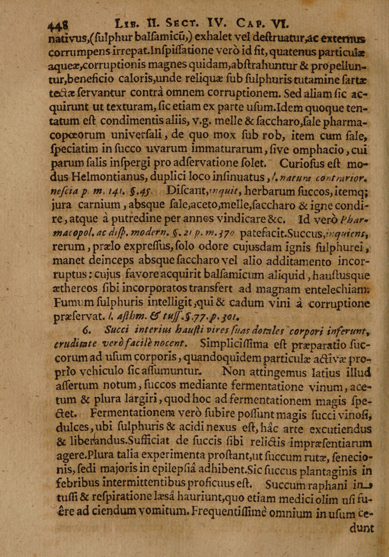 nativns,(fulphur balla micu,) exhalet vel deftruatur^c externus corrumpens irrepat.Infpiffatione vero id fit, quatenus particulae aquear/rorruptionis magnes quidam,abftrahuntur & propeliun- tur,beneficio caloris,unde reliquae fubfulphuris tutamine fartae tedat fervantur contra omnem corruptionem. Sed aliam fic ac¬ quirunt ut texturam, fic etiam ex parte ufum.Idem quoque ten- tatum eft condimentis aliis, v.g. meile &faccharo,faIe pharma- copceorum univerfali, de quo mox fub rob, item cum fale, fpeciatim infucco uvarum immaturarum, fi ve omphacio,cui parum falis infpergi pro adfervatione folet. Curiofus eft mo¬ dus Helmontianus, duplici loco infinuatus, 4 natura contrahor. nefiia p m. /4/. $.4/, Difcant,r;?f^/>,herbarum fuccos,itemq; jura carnium, absque fale,aceto,meile,faccharo igne condi¬ re , atque a putredine per annos vindicare &c. Id vero Phar- macopoL ac di(p. modern. 21 p. m. patefacit.Succus,^*^»/, rerum, prado expreffus,folo odore cujusdam ignis fulphurei, manet deinceps absque faccharo vel alio additamento incor¬ ruptus : cujus favore acquirit balfamlcum aliquid , hauftusque sethercos fibi incorporatos transfert ad magnam entelechiam; Fumum fulphuris intelligit ,qui & cadum vini i corruptione prsefervat. 4 6. Succi interitu baufii vires fu as dotnles corpori inferunt* cruditate vero facile nocent. Simpli cllfima eft praeparatio fuc- corum ad ufum corporis, quandoquidem particula adivse pro¬ prio vehiculo ficarfumuntun Non attingemus latius illud aflertum notum,fuccos mediante fermentatione vinum, ace¬ tum & plura largiri, quod hoc ad fermentationem magis fpe- det. Fermentationem vero fubire poliunt magis fuccTvinofi, dulces , ubi fulphuris & acidi nexus eft, hac arte excutiendus & libe^andus.Sufficiat de fiiccis fibi relidis imprafentlarum agere.Plura talia experimenta proftant,ut fuccum ruta?, fenecio- nis, fedi tnajoris in epilepfia adhibent.Sicfuccus plantaginis in febribus intermittentibus proficuus eft. Succum raphani in-j tufii & refpiratione l#sa hauriunt,quo etiam medici olim ufi fu¬ ere ad ciendum vomitum. Frequentifiime omnium in ufum ce¬ dunt