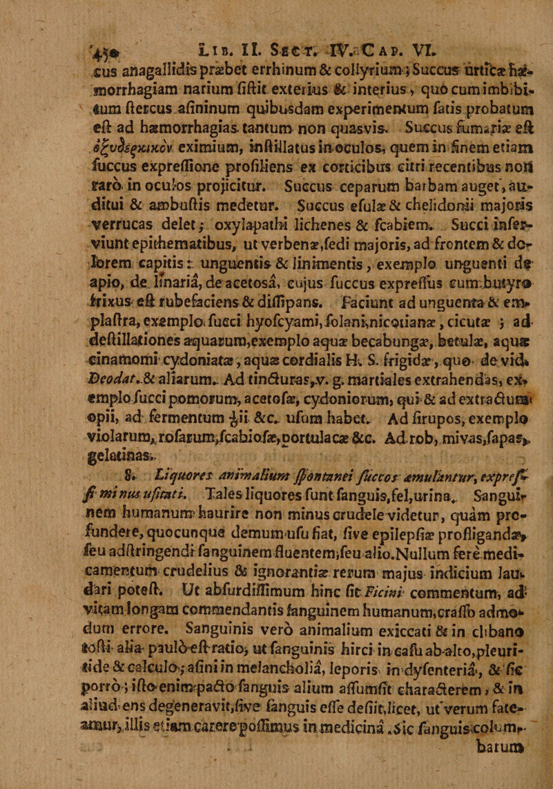 Lib. IL SgfcT. mCAP. VL cus anagallidis probet errhinum &amp; collyrium} Succus urticse Eae- snorrhagiam narium fiftit exterius &amp; interius, quo cum imbibi- tum ftescus afininum quibusdam experimentum fatis prohatum €&amp; ad hsemorrhagias. tantum non quasvis. Succus furnariae efl S^vUsgxiKcv eximium, inftillatus in ©culos, quem in inem etiam fuccus expreflione pro fili ens ex corticibus citri recentibus noti raro, in oculos projicitur. Succus ceparum barbam auget > au¬ ditui &amp; ambuftis medetur. Succus gfulas &amp; chelidonii majoris verrucas delet,- oxylapatbi lichenes &amp; fcabiem. Succiiafer- viunt epithematibus, ut verbenae,fedi majoris, ad frontem &amp; do- jbrem capitisunguentis &amp; linimentis, exemplo unguenti ds apio, de lmaria, deacetosa, cujus fuccus exprefitis cunxbutyrtr irixus eft rubefaciens &amp; difiipans. Faciunt ad unguenta &amp; emi* plaftra, exemplo* fucci hyofcyami, Jotenhnicouanae, cicutae j ad- deftillationes aquarum,exemplo aqua? becabungse, betulae, aqu&amp; dnamomi cydoniat», aquae cordialis H„ S. frigidae, quo de vid* Deodat.Jk aliarum.. Ad tinduras^v. g. martkles extrahendas, ex» «mplo fur ci pomorum, acetofar, cydoniorum> qui &amp; ad extra&amp;uta» ©pii, ad fermentum ^ii &amp;c- ufom habete Ad firupos, exemplo violarum* rofarum/cabiofas,portulacas &amp;c. Ad rob, mivas/apas*. geladnas,. 8* Liquores Animalium fontanei fiuccos amulhntur, expref» fi wintis ufimti. Tales liquores funt fanguis#fel,urina.. Sanguis nem humanum^haurire non minus crudele videtur, quam pro¬ fundere, quocunque demumufu fiat, five epilepfia? profliganda feu adflringendrfanguinemfluentemifeu alio.NuIlum fere medi¬ camentum crudelius 8s ignorantia rerum majus indicium Jau*. dari potefl. Ut abfurdilfimum hinc fit Ficini- commentum, ad- vitam longam commendantis fanguinem humanum,erafib adm©** durii errore. Sanguinis vero animalium exlccati &amp; in clibano (tofli alia- p3ulo eA raiio> ut fanguinis hirci in caluabalto,pleuri- ride &amp; calculo-f afini in melancholia, leporis indyfenteria, &amp;fic porr6 ; ifto enim pado fanguis alium aflumfit diaraderem ? &amp; in aliad ens degeneravit,fwe fanguis efle defiit,licet, ut Verum fate- simu^illis et!nm.-Carere*goffim.us in medicina *$ic /Snguiscohitrv barura