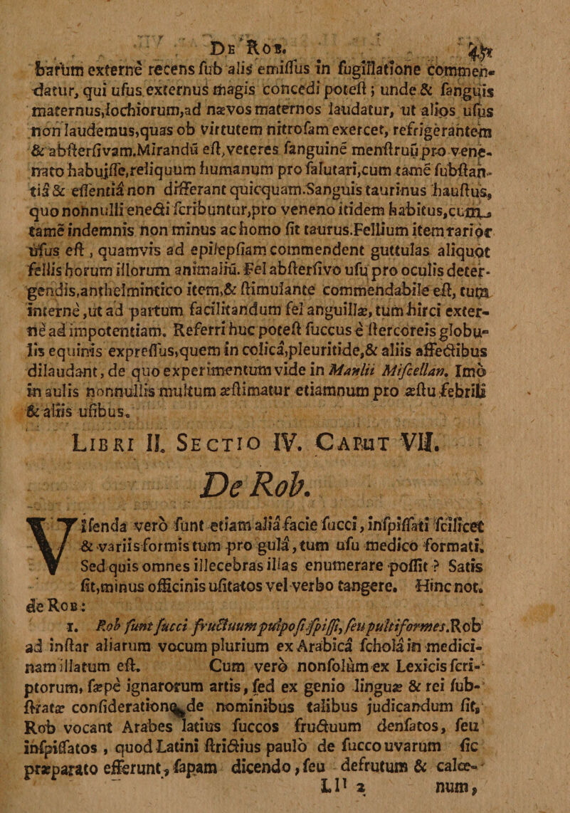 r .... . D.E*floi!. * \ ;JSlW Irarum externe recens fub alis emiffus In fugiflatlone commen¬ datur, qui ufas externus magis concedi poteft j unde& fanguis maternus,lochiorum,ad nas vos maternos laudatur, ut alios ufus non laudemus,quas ob virtutem nitrofam exercet, refrigerantem & abflerfivam.MIrandii e/f veteres fanguine menflruu pro vene¬ nato babujfforeiiquum humanum pro falutari,cum tame fubftah- tia & edentia non differant quicquam.Sanguis taurinus Laudus, quo nonnulli enedi fcribuntur,pro veneno itidem habitus,cumu» tame indemnis non minus ac homo (it taurus.Fellium item rarior ufus efi , quamvis ad epilepfiam commendent guttulas aliquot filiis horum illorum anrmaliu. Fel abfieriivo ufq pro oculis decef * gendis,antheimintico item>& fiimufante commendabile efi, cuna interne,ut ad partum facilitandum fel anguillse, tum hirci exter¬ ne ad impotentiam. Referri huc potefi fuccuse dercoreis globu¬ lis equinis expredus,quem in colica,pleuritide,& aliis affedibus dilaudant, de quo experimentum vide in Manlit Mifcellan. Imb in aulis nonnullis multum redimatur etiamnum pro a?ftu febrili & aliis ufibuS c Libri II. Sectio IV. Caput VII. De Roh. V lfenda vero funt etiam alia facie fucci, infpidati fcilicet & variis formis tum pro gula, tum ufu medico formati» Sed quis omnes illecebras illas enumerare poflit ? Satis (it,minus officinis udtatos vel verbo tangere. Hinc not. de Rob : i. Roh funt fucet fruEtuumpulpo fifpiffh feupultif 'armes.Rob ad inftar aliarum vocum plurium ex Arabica fchola in medici¬ nam illatum efi. Cum vero nonfolum ex Lexicisfcri- ptorum, fa?pe ignarorum artis, fed ex genio lingua? & rei (ub- flrata? confideration^de nominibus talibus judicandum (it, Rob vocant Arabes latius fuccos fruduum denfatos, feu Infptfiatos , quod Latini ftridius paulo de fucco uvarum iic praeparato efferunt*fapam dicendo, feu defrutum & calce» ' iha num,