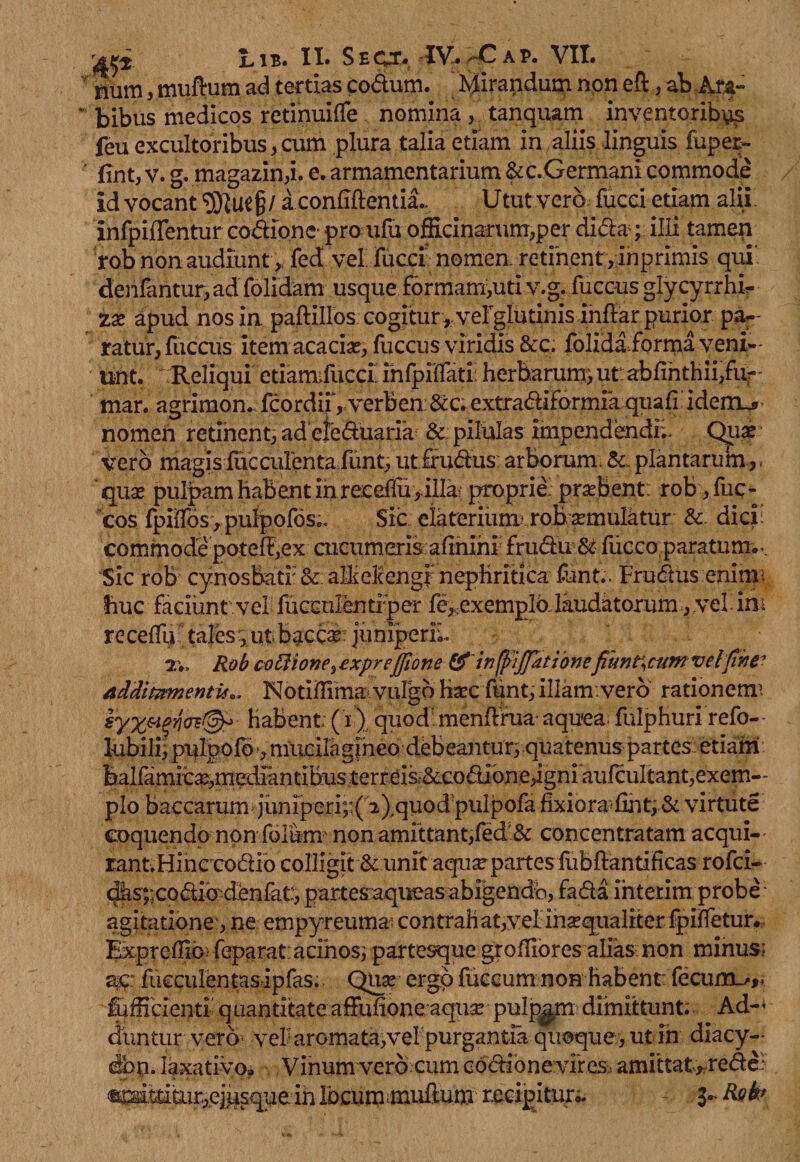 num, muftum ad tertias codum. Mirandum non eft, ab Ara¬ bibus medicos retinuiffe nomina , tanquam inventoribus feu excultoribus,cum plura talia etiam in aliis linguis fuper- fint, v. g. magazin,i. e. armamentarium &amp;c.Germani commode id vocant a condientia.. Utut vero, fucci etiam alii' infpiffentur codionc pro ufu officinarum,per didaq illi tamen rob non audiunt,, fed vel fucci nomen retinent, inprimis qui’ denfantur,ad folidam usque formam,uti v.g. fuccus glycyrrhi- zx apud nos in paftillos cogitur , veFglutinis inflar purior pa¬ ratur, fuccus item acacias, fuccus viridis &amp;c; folida forma veni-' unt. Reliqui etiamifucci infpiflati; herbarum; ut abfinthii,fu-- mar. agrimon. fcordii,verben&amp;c. extradiformfa quafi idem_j» nomen retinent, adcleduaria &amp; pilulas impendendi;. Qua? vero magisfficculentafunt,ut frudus arborum,plantarum,, qua? pulpam habent in recdlu , illa-* proprie: prseBent: rob ,fuc- cos fpiiTos, pulpofosc. Sic elateriurm robamulatur &amp; dici: commode poteff,ex cucumeris afinihi fruduSt fficco.paratum... Sic rob cynosbatf <k alMengi nephritica funt.. Frudus eninv. huc faciunt vel fueculentiper fe, exemplo laudatorum, vel ini receflu tales , ut baccar juniperiu Rob coiiione^ exprejfione &amp;'in(j)!jJationefmnt\cum velphe7 additamentis*, Notiffima vulgo ha?c funt, illam/vero rationemi Habent: (i) quod' menftrua- aquea fulphuri refo- - lubili, piilpofo, mucilagjhed debeantur; quatenus partes etiam balfamica?,mediantiBusterreis,&amp;.codione,igniaufcuItant,exem-' pio baccarum iuniperi;:( 2),quod pulpofa fixiora'<find &amp; virtute coquendo non forum' non amittant,fed &amp; concentratam aequi-' rant.Hinccodio colligit &amp; unit aquxpartesiubdantificas rofci- dasycodiodenfat:, partesaqueas abigendo, fada interim probe agitatione', ne empyreuma? contrahat,velinaqualiterfpifletur., Expreffib' feparat: acinos; partesque groffiores alias. non minus; ac: fueculentasipfas. Qua? ergo fuccum non habent: fecum_/,. fufficienti q uantitate affufione aqua? pulpam dimittunt; Ad-* duntur vero vei aromata,veipurgantia quoque, ut in diacy- dbn. laxativo? Vinum vero cum cddabnevfresu amittat*rede? t».ttitiir,ej.usque in ibeummuflum recipitur* 3- Rsk*
