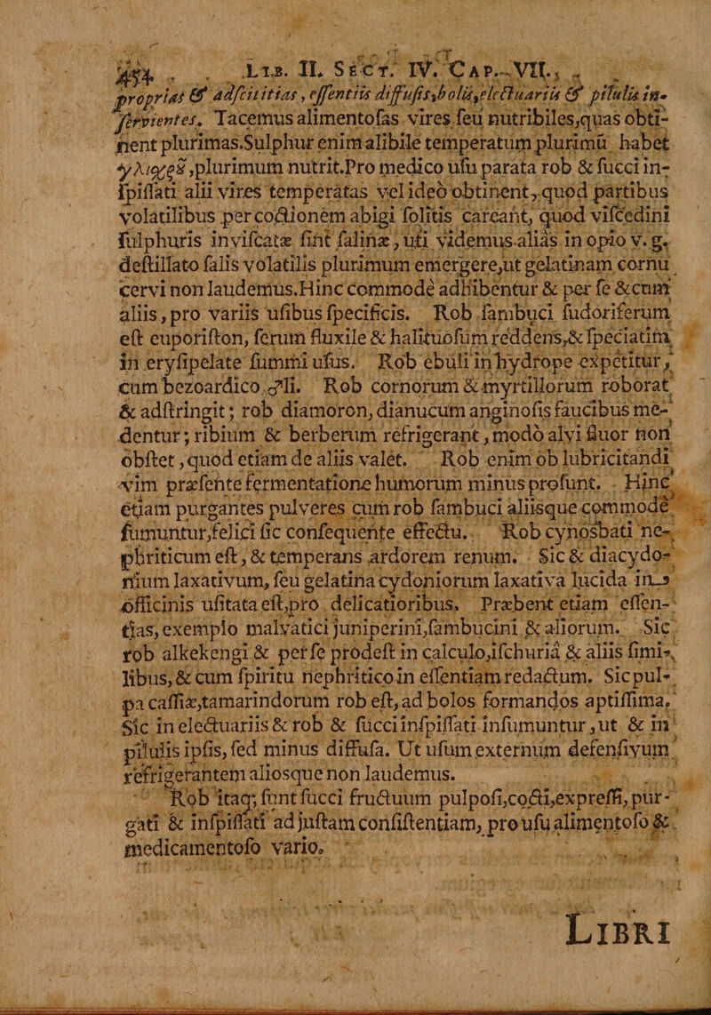 rj.f* t T T* X13. 1L Sect; IV. CAP.^VnvJ , jjpropri&amp;s &amp; dafcititms, ejfentiis dtffufis%bolkydcfl;uariti &amp; pitulk in» jer^ientes.. Tacemus alimentofas vires feu nutribiles,quas obti¬ cent plurimas.Sulphur enim alibile temperatum pluri mu habet ,plurimum nutrit.Pro medico ufu parata rob &amp; fucd in-: Ipiflati alii vires temperatas v,el ideo obtinentrquod partibus volatilibus per co.dionern abigi folitis carcant, quod vifcedini fulphuris inyifcate fint falinte , udyidemusalias inopiov. g. deftitfato falis volatilis plurimum emergere,ut gelatinam cornu cervi non laudemus.Hinc commode adhibentur &amp; per fe &amp;cum‘ aliis, pro variis ufibus fpecificis. Rob fambucl fudoriferum eft euporifton, ferum Euxile &amp; halkuofum reddens?&amp; fpeciadni iri erylipelate fummi ufus, Rob ebuli in hydrope expetitur cumbezoardico cfli. Rob cornorum &amp; myrtillorum roborat' &amp; adftringit; rob diamorcn, dianucum anginofls faucibus me¬ dentur ;ribium 8c berberum refrigerant, modo alvi fluor non obftet, quod etiam de aliis valet. Rob enim pb lubricitandi vim prseferite fermentafione humorum minus profunt. Hinc etiam purgantes pulveres cum rob fambuci aliisque commode fumuntur,felici fic corifeqiienfe effedu. Rob cynosl>ad ne¬ phriticum eft , &amp; temperans ardorem renum* Sic &amp; diacydo- nlum laxativum, feu gelatina Cydoniorum laxativa lucida in_3 ofticinis ufitata eft,pro delicatioribus. Probent etiam eflen-; »*• . ** i • * 9 tlas, exemplo malvatici juniperirii/ambudni aliorum. Sic rob alkekengi &amp; perfe prodeft in calculo,ifchuria .&amp; aliis finiit libus, &amp; cum fpiritu nephritico in eftentiam redarium. Sic puh pa cafli£E,tamarindorum rob eft, ad bolos formanfros aptiflima. Sic ineleduariis&amp; rob &amp; fucciinfpinati infumuntiir,ut &amp; in pilulis ipfis, fed minus diftufa. Ut ufum.externum defenfiyum refrigerantem aliosque non laudemus. Rob itaq*, funt fucci fruduum puIpofi,codI,expreft!, pur- gati &amp; infpiflari ad juftam conliftentiam, pro ufu alimentofo&amp; medicamentofo vario, . t “t ‘ . - * * ■ . •* Libri