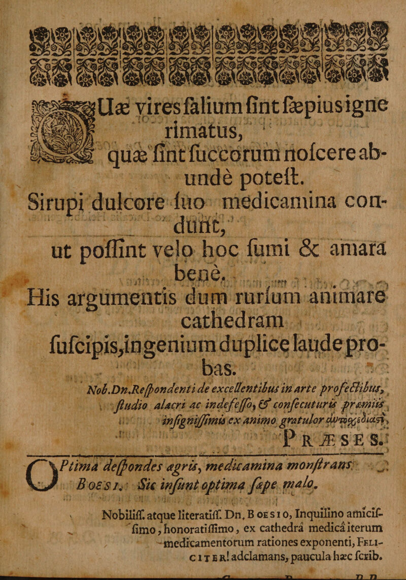 Wmm Uae vires faliumfintOepius igne «j rimatus, quas unde potefl. SirupI dulcore fuo medicamina con- ut poffint velo hoc fumi &amp; amara His argumentis dum rurlum animare cathedram ,ingenium bas. Nob.Dn.Refrondenti de excellentibus iri arte profeElibus, ftudio alacri ac indefeffo, &amp; confecuturis pr&amp;miis infignijjimu ex animo gratulor cwriftsfoctzi> ' Pr^SE S.i Ptima de (frondes agris, medicamina monftram B oe s /, Sk infunt optima fipe ntalom ■»«**/* Nobiliff. atque literatifll Dn, B oesi o, Inquilinoamicif- fimo, honorati flimo, ex cathedra medica iterum medicamentorum rationes exponenti, Feli- citer! adclamans, paucula haec fcrib. Tt 71