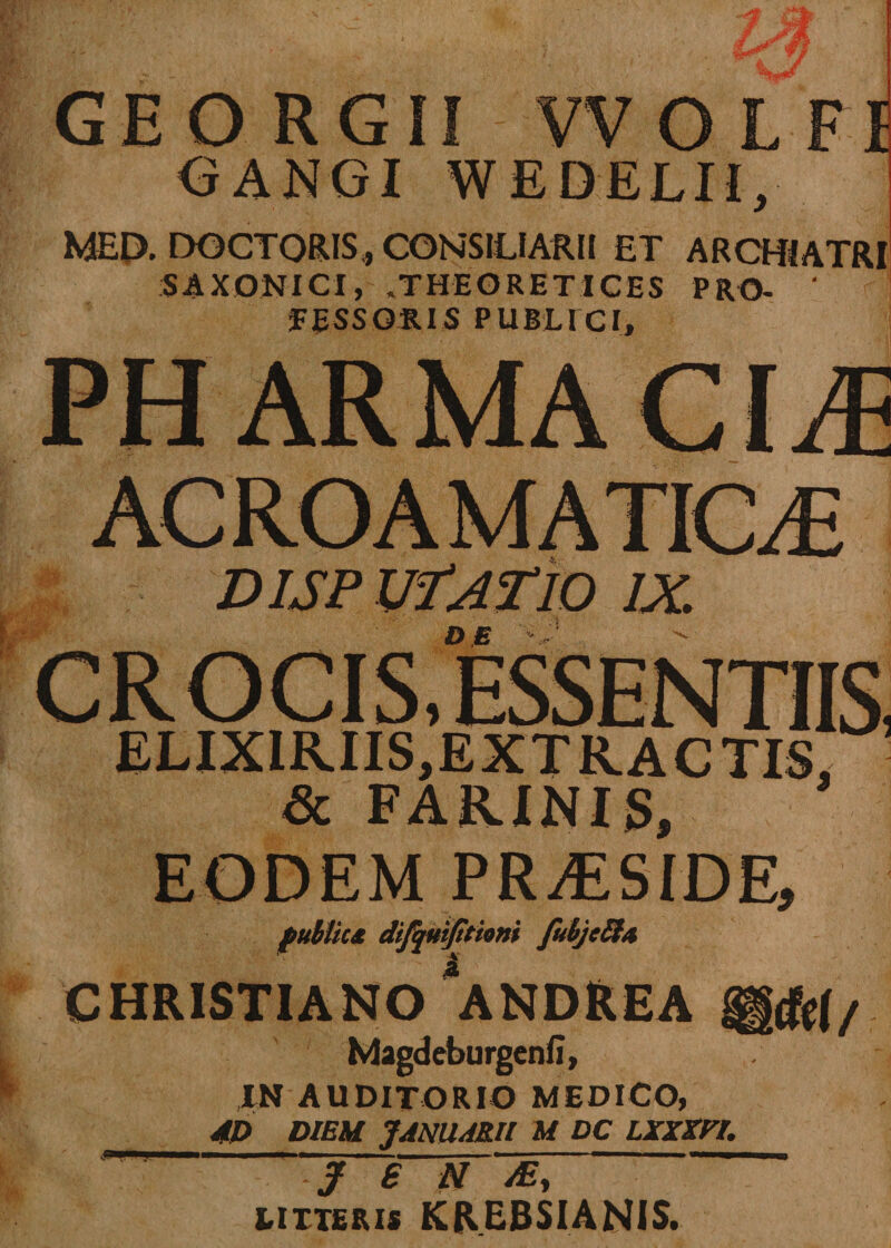 Jff GEORGII VVOLFI GANGI WEDELU, MEP. DOCTORIS, CONSILIARII ET ARCHIATRI SAXONI CI, »THEORETICES PRO- ' FESSGRIS PUBLICI, PH ARMACIiE ACROAMATICAE DISP VfATlO IX. DE •! CROCIS,ESSENTIIS, ELIXIRIIS,EXTRACTI5. &amp; FARINIS, EODEM PRAESIDE, fubtics difquijitioni fubjclhi CHRISTIANO *ANDREA Magdeburgenfi, IN AUDITORIO MEDICO, AD DIEM JANUARII M DC LXXZPI. J £ N M, litteris KREBSIANIS.