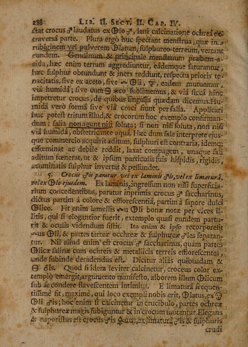 2$' -1'IBi fl. SeC TV II. Cap. jftat crocus c? laudatus ex ©■io -p, ient calcinatione Ochrea e'?^ mrersi parte. Plura ergo huc fpe&amp;knt menftrua, qus rubigmem velMHmm ^tiun/fiilpburi^twr«um,veaa«i'' eundem. '^uuinum_^|^i]^ipale.jnenfkliitm prasbent ej.da &gt; hatc enim terram aggrediuntur, eademqu; faturantur, i&amp;o fulphur obtundunt &amp; iners reddunt, refpectu prioris te- nacitatisj.iive ex «Ceto &gt; fiye ©li, ■ $?, eadem mutuemur, via humiua;five cnm9&gt;^eo ‘ fublimemus.,&amp; via ficea hinc impetretur crocus, de qUibus Engufs quadam dicemus.Hu- STiida vero forma live via croci fiunt perfalia. Apolfcari jhuc poteft tritum illud,&amp; erocorUm hocexemplo confirman- ■ felm non agunt nifi foluta; fi non nifi foluta, nori nili via i.umida, obi te tricante aqua, fiatc dum lale interprete eius* que commercio acquirit aditum, fulphuri eft contraria, idemqc effcemuut ac debile reddit, laxat compagem , unaque lall aditum famerat, ut &amp; ipfum particulis fuis hifpidis, rigidis „ acuminatis fulphur invertat &amp;,peiTundet&gt; f’ Crocus is paratur vel ex laminis &lt;?is,vel ex limaturi, yelexQtlo ejusdem. Exlaminis^ngreffumnon nifi fuperftcia’ rium concedentibus, paratur inprimis .crocus faccharinus, diflus partim a colore &amp; efflorefeentia, partiin a fapore dulcs ©dico. _ Fit enim lamellis *wU ©li bona notat per vices it 3ttis,qui fi elegantior fuerit, extemplo quafi eundem partu¬ rit &amp; oculis videndum fiftit. Ita enim &amp; ipfit recorporefit ,^-us ©li, &amp; partes terrea; occhre* &amp; fidphutea; ^Ies fenaram ;tur. Nil aliud enim' eft crocus cP faccharinus, quam partes ©licte falinte cum ochreis &amp; metallicis terreis efflorefcentqs, unde fubinde deradendus eft.. Dicitur alias quibusdam. &amp; 0 dis. Quod fi idem leviter calcinetur, croceus color ex¬ tern pio'emergit,argumento manifefto, alborem illum ©licum fub ie condere flavefeentem intimius, E limatura frequen- tiilime' fit, ^laxime, qui loco exempli nobis erit, ©latus,ex ^ ©Ii cPis; hoc enim fi calcinetur in crucibulo, partes ocihre* &amp;fulphU're»magis fubiguntur 8c in crocum tiiutantur.EIegans '&amp; enooriftus eft c,r.ociisvfis MMjlX&amp; ftlpKuris crudi