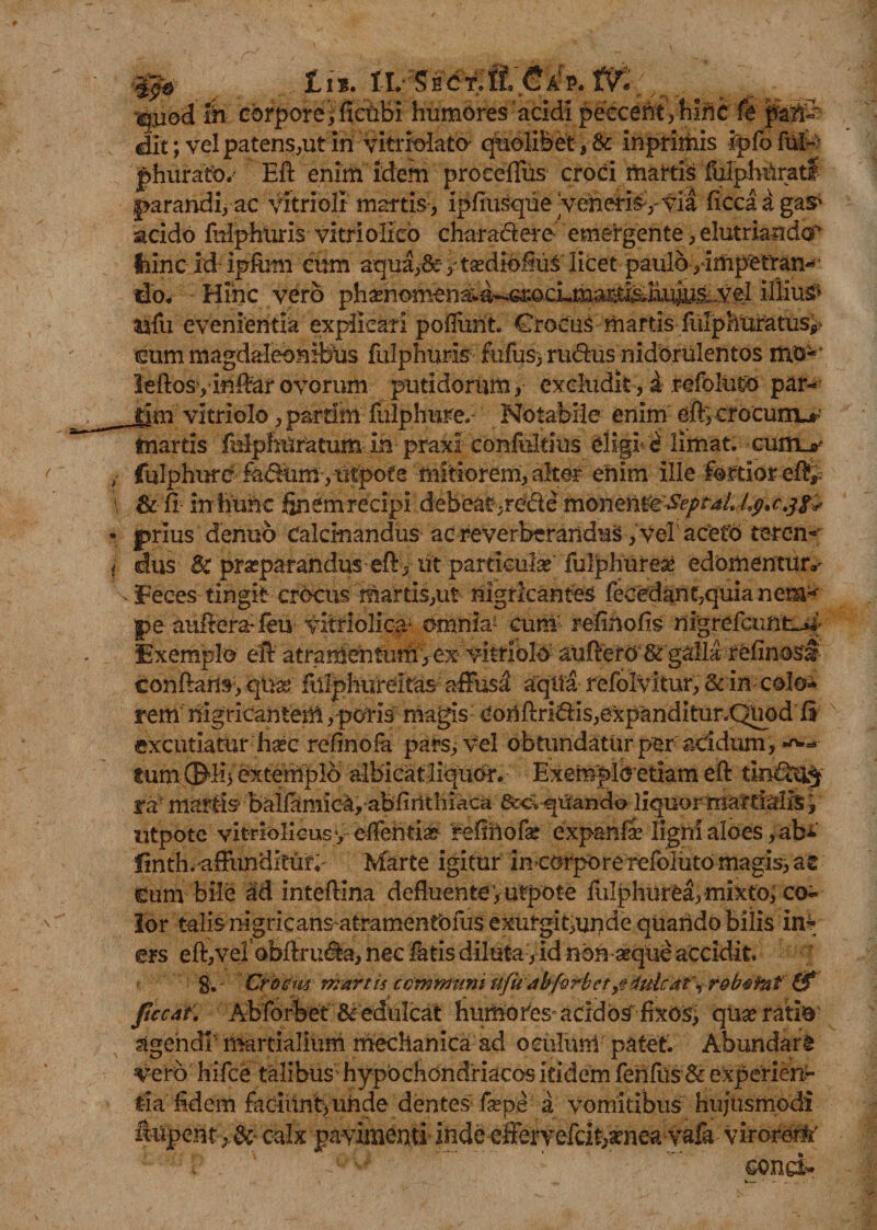 ip* fi% iv-se&t&fH itf , •ejjod in corpore , ficubi humores'acidi peccent,hinc fe pali- dlt; vel patens,ut in vitriolato- quolibet, & inprimis ipfofuP phurato.' Eft enim idem proceffus croci martis fulphftratf parandi, ac vitrioli martis, ipfiusque 'veheris , via ficcaagaS' acido fuiphUris vitri o-Iico charactere emergente, elutriando^ Ihinc id ipftmi eum aqua,8e> tsediofiul licet paulo ,'impetran* do, Hinc vero ph^homena;a^6r.ocLma^ti5*h,uj^ voI illius? ilfu evenientia explicari poliunt. Crocus martisfulphuratusy cum magdaleonitous fulphuris fufusj rudxismdorulentos mu-' leftosyinftar ovorum putidorum, excludit, a refoluto par- jym vitriolo, pardm mlphure. Notabile enim eft; crocum^ martis fulphuratum in praxi confultius eligi- 'i limat, cuiru- fulphure fadtim ,utpofe mitiorem, alter enim ille for tior eft, & fi in hunc finem recipi debeatyrC&e monenteSeptaL Lp.c.jfc prius denuo Calcinandus ac reverberandus, vel’acetU teren^ dus Sc praeparandus eft , ut particula? fulphurese edomentur*' Feces tingit crocus martis,ut nigricantes fecedant,quia nem-~ pe auftera*feu vitrlolioa* omnia' cuni refinofis nigrefcunt-j*’ Exemplo eft atramentutfi^ex- vitrioli auftero & galla refinosf conftam, qua) fillphureitas affusa aqila refolvitur, & in; colo*» rem nigricantem, potis magis Conftri<ftis,expanditur.QUod ft excutiatur haec refinofa pars, vel obtundatur per acidum, •*>•* tumffi^liiextemplb albicatliquor. Exemplbetiam eft ra- martis balfamica, abfinthiaca quando liquor mardalis, ntpotc vitriolicusy edentia? refinofa? expanfi ligni aloes, abi finth.affundieutv Marte igitur incorpore refoluto magis, ac Cum bile ad inteftina defluenteyurpote fulphurea, mixto; co¬ lor talis ragricansatramentbfus exurgit,unde quando bilis in¬ ers eft,vel obftru^a, nec fiatis diluta, id non asque accidit, g. Crbcm martis communi ufu dbforbet dulcat^r&b^fat & ftccat. Abforbet & edulcat humo fies- acrd os fixos, qua? ratio agendi1 martialium mechanica ad oculum patet. Abundare vero hifce talibus' hypochondriacos itidem ferifus & experiens tia fidem faciunt, uhdedentes firpe a vomitibus hujusmodi fapent>&• calx pavimenti inde effervefcit>a?iiea vafa virorem eond*