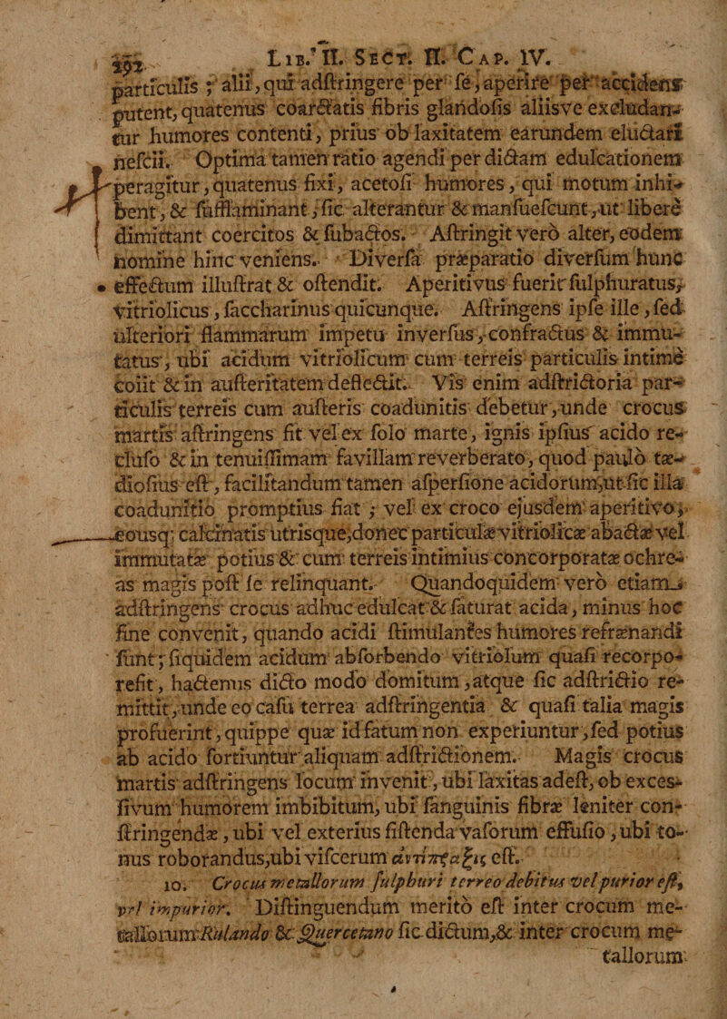 Lib/II. Sect; fl. Cap. IV. m particulis ; alii', qui adftringere per fe, aperire per accidens putent, quatenus coardatis fibris glaridofis aliis ve ex eludan¬ tur Humores contenti , prius ob laxitatem earundem eludar! nefcii. Optimi tamen ratio agendi per didam edulcationem peragitur, quatenus fixi, acetofi humores, qui motum inhi* bent,&amp; fuffiaminant,:fic alterantur &amp;ffianfuefcunt,ut libere dimittant coercitos &amp; fubados. Aftringit vero alter, eodem nomine hinc veniens.- Diverfa praeparatio diverfum hunc effedum illuffrat&amp; ofiendit. Aperitivus fueric fulphuratus* vitriolicus , faccharinus quicunque; Afiringens ipfe ille, fed ulteriori flammarum impetu inverfus ,confradus &amp; immu¬ tatus', ubi acidum vitriolicum cum terreis particulis intime coiit &amp; in aufferitatem deff edit.. Vis enim adftridoria par* ficulis terreis cum aufieris coadunitis debetur, unde crocus martis afiringens fit vel ex folo marte , ignis ipfius' acido re- dnfo &amp; in tenuiilimam favillam reverberato, quod paulo tse-* diofius efi, facilitandum tamen afperfione acidoruni,ut frc illa eoadunitio promptius fiat ,• veli ex croco ejusdem' aperitivo 5  ® • © ' J ^ ; • V C\. ' immutati potius &amp;:cum: terreis intimius concorporata ochre-- as magis pofi fe relinquant.- Quandoquidem-vero etiam.* adftringens crocus adhuc edulcat &amp; faturat acida, minus hoc fine convenit, quando acidi ftimulanfes humores refrenandi * funi;'ftquidem acidum abforbendo vitriolum quafi recorpo- refit , hadenns dido modo domitum, atque fic adftridio re¬ mittit, unde eo cafu terrea adfiringentia Sc quafi talia magis profuerint , quippe quar id fatum non experiuntur ,fed potius ab acido fortiuntur aliquam adffridionem. Magis crocus martis adftringens locum' invenit, ubi laxitas adefi, ob exces- fivum humorem imbibitum, ubi fanguinis fibrae leniter con- firingendae, ubi vel exterius fiftenda vaforum effufio, ubi to¬ nus roborandus,ubi vifcerum dvjtirifkjzK efi. 10, Crocm metallorum fuipburi terreo debituf vel'purior efi9 trf impurior. Diftinguendum merito efi inter crocum me- MiQmmRiiUndo U. Querceum ficdidum,&amp; inter crocum me~ “ :  tallorum;