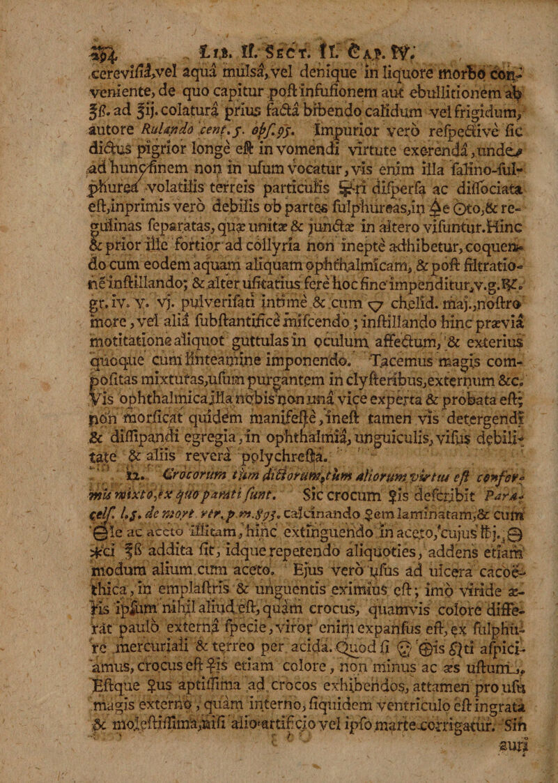■3P, . tlSicr. ft:W; cereviftivel aqua mulsa, vel denique in liquore morbo co% veniente, de quo capitur poftinfufionem aut ebullitionem ab fi?, ad f ij. colatura prius fa&amp;a bibendo calidum vel frigidum, autore Ruhytda cent.y. opfo$. impurior vero refpe&amp;ive fie didus pigrior longe eft in vomendi virtute exe-renda,undej» ud hunoftnem non in ufum vocatur, vis enim illa faiino-ful- phurea volatilis terreis particulis &amp;i: difperfa ac diflbciata eft,inprimis vero debilis ob partes fulphureas,in ©to,&amp; re- guiinas feparatas, quae unit* &amp; jund* in altero vifuntur.Hinc 5: prior ille fortior ad collyria non inepte adhibetur, coquens do cum eodem aquam aliquam ophthalmicam, &amp; poft frltratio- rieinflillando; &amp; alter ufkarius fere hoc finedmpenditur,v.g.l§£o gr.iv. y. vj. pulverifati intime &amp; cum ^7 chelid. maj.,noftr<» more ,vd alia fubftantifice fnifcendo ;inftiIIando hinc prsevia motitatione aliquot guttulas in oculum afFe&amp;um, ;&amp; exterius quoque cum linteamine imponendo. Tacemus magis com- pofitas mi.xtufas,ufum purgantem in clyfteribus,externum &amp;c, .Vfe ophthalmicaiila nbbisuonnna vice experta &amp; probata eft; p6n morlicdt quidem manife^e ,ineft tamen vis detergendi &amp;c diftipandi egregia ,in Ophthalmia, unguiculis, yifus debili¬ tate $c aliis revera pplychreflja. X2. Crocorum tfim diftorumfttm AU,oruwKp&amp;tiu eft confer* 'mis mixto]*x quopamti funt. Sic crocum ?is defcrjbit Par4« celf. 4/. demori, ytr.f jn.fyz,cafdnando $eralamlnatam,&amp;: cum 1©’le ac aceto ililtam /hlhc extihguendo in aceto,*'cujus f£j.;0 *ci fh addita iit, idquerepetendo aliquoties, addens etiam modum alium cum aceto. Ejus vero yfus ad ulcera cacoe- ithica,in emplaftris &amp; unguentis eximius eft; imo viride as- ps ip4um; nihil aliud eft, quam crocus, quamvis eoiore difte^ rat paulo externa fpecie, viror enirp expanfus eft,ex fulphii- re mercuriaii &amp; terreo per acida. Quod fi Q ®is £}ti afpici- amus, crocus eft $xS etiam colore, non minus ac xs uftumLj* Bftque £us aptiftima ad crocos exhibendos, attamen pro ufu magis externo, quam interno, Equidem ventriculo eft ingrata moleftijTima,hifi'aIio^rti£cio vel ipfo.martexoaigatuf, 'Sin -suri