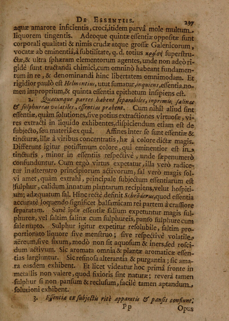 aquae amarore inficientis,croci,itidemparva mole multum^ liquorem tingentis. Adeoque quintaeedendae oppofitae funt corporali qualitatis nimis crudae atque groffe Galenicorum vocatae ab eminentia,a fubdlitate, q. d. totius nytoi fuperdru- ultra fph^ram elementorum agentes, unde non adeo ri¬ gide funt tradandi chimici,cum omnino habeant fundamen¬ tum in re, &amp; denominandi hinc libertatem omnimodam. Et rigidior paulo efl Helmcntiu, utut fumatur, /,edenda,no- men improprium,&amp; quinta eifentia epithetum infipiens efh 2. Quacunque partes habent fep arabiles, mprimU\ Ja linas &amp; fulphureas volatilesejfentias prabent, Cum nihil aliud fint edendae, quam foIutiones,five potius extradiones virtuofae, vi¬ res extradi in liquido exhibentes,difpiciendum etiam eft de fubjedo, feu materia ex qua. Affines inter fe funt edentia Sc tindur^,illae a viribus concentratis,hae a colore didae ma<ds„ Differunt igitur potiffimum colore , qui eminentior efh mj tinduris /minor in edendis refpedive , unde faepenumero confunduntur. Cum ergo virtus expetatur , illa yero radice¬ tur in alterutro principiorum adivorum, fal vero mams fol- •vi amet,quam extrahi, principale fubjedum edendarum eft [fulphur, calidum innatum plantarum recipiens,velut hofpiti- tum; adaequatum fal. Hincrede definit SchroWer^quod edentia accurate .IqquendpEgnificet balfamicam rei partem a craffiore feparatam. Sane ipfie edendae falium expetuntur magis fui- phurex, vel faltim falinae cum fulphureis, panfo fulphurecum fale nupto. Sulphur igitur expetitur refolubile, faltim pro» portionato liquore five menftruo; fi ve refpedive volatile^ aereum,five fixum, modo non fit aquofum &amp; iners,fed rofci- dum adivum. Sic aromata omnia &amp; plantae aromaticae eden¬ das largiuntur. Sic refinofa alterantia &amp; purgantia ^ fic ama¬ ra easdem exhibent. Et licet videatur hoc prima fronte in meta lis non valere,quod fixioris fint naturae; revera tamen fulphur fi non panfum &amp; reclufum, facile tamen aptandurru foludoni exhibent. 3. Egentia ex fitbjeftk rite apparatis &amp; panfis tonfiunt: Pp Opus