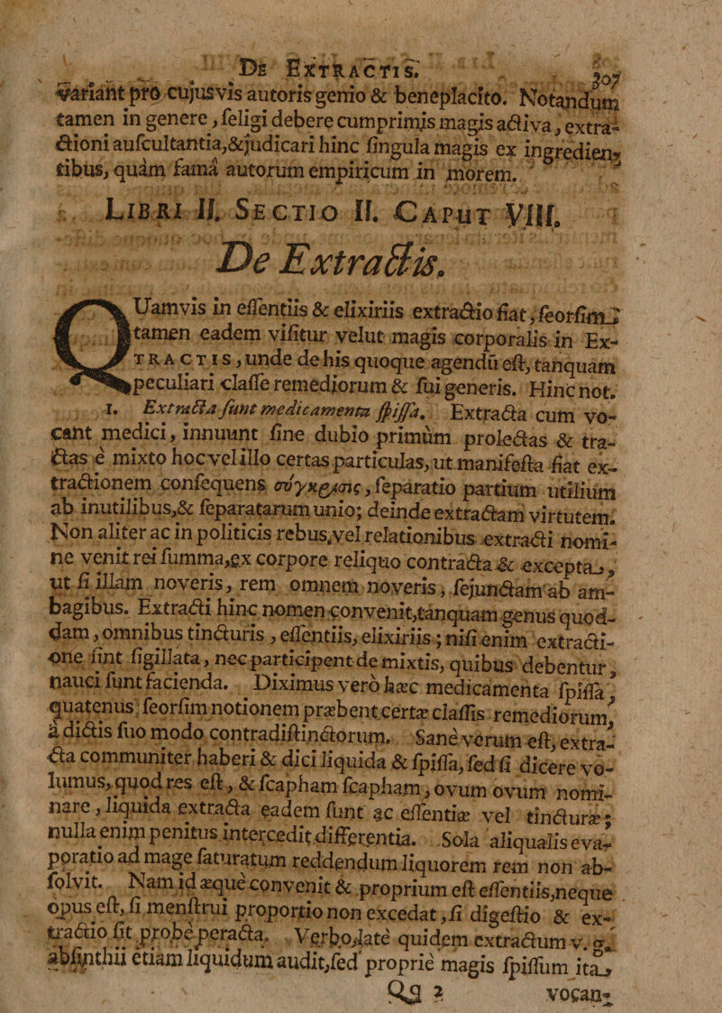 sariant pm cujusvisautons gemo &amp; beneplacito. Notandum tamen in genere, feligi debere cumprimis magis adiva, extra- aioni aufcultantia.&amp;judicari hinc fingula magis ex ingredien? tibus, quam fama autorum empiricum in morem. Libri 1L Sectio If. Caput VUL De ExtraBis, QUamvis in eflentiis &amp; elixiriis extradio fiat, fieorfimj tamen eadem vifitur velut magis corporalis in Ex- TRActiS) unde de His quoque agendu eff, tanquam peculiari dafle remediorum &amp; fui generis. HinCnot. I. ExtraBa fimt mcaicamenta, jpiffa, Extrada cum vo¬ cant medici, innuunt fine dubio primum prolectas &amp; tra¬ das e mixto hocvelillo certas particulas, ut manifefta fiat ex¬ tractionem confequens woyxg/mq, feparatio partium utilium ab inutilibus,&amp; feparatarumunio; deinde extradam virtutem. Non aliter ac in politicis rebus.velreladonibus extradi nomi¬ ne v enit rei liimma,£x corpore reliquo contradis dc excepta-,, ut fi illam noveris, rem omnem noveris, fejunaam ab am¬ bagibus. Extradi hinc nomen convenit,tanquam genus quod¬ dam , omnibus tinduris , eflentiis, elixiriis; nili enim extracti¬ one fint figillata, nec participent de mixtis, quibus debentur, nauci funt facienda. Diximus vero laa;c medicamenta fpifla 2 quatenus feorfim notionem pratben t cert* cialfis remediorum^ ia didis itio modo contradifiindorum. Sane verum elf extra da communiter haberi &amp; dici liquida &amp; fpilTa, fed fi dicere vo¬ lumus, quod res eft, &amp;fcaphamfcapham , ovum ovum nomi¬ nare, liquida extrada eadem lunt ac efientite vel tinctura’ * nulla enim penitus intercedit differentia. . .Sola aliqualis eva’ fatur^tum reddendum liquorem rem non ab* lolvut. Nam ldseqiie convenit &amp; .proprium eft effentm,neque opus eir, u menfhui proportio non excedat ,ii digeftio 3c ex- tradio fit ;pro&gt;a perada, Vgrbpiate quidem extradum v. »j abfiptlHi etiam liquidum auditjfed proprie magis IpiUIim itaj Q*S ? vocant