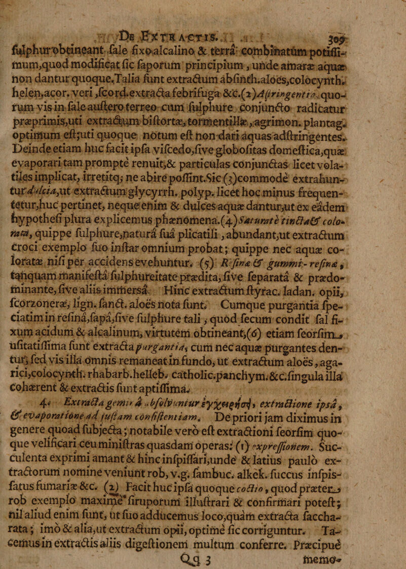 /Ih.ferXAiwisi.:;:; ^ i ' $©£ fi$phmobtineant Tale fixo^alcalino &amp; terra eombinattim potifli^ mum,quod modificatfic faporum principium, unde amarse aqua non dantur quoque,Talia iuntextradum abfinth.aIoes,colocynth. helen.acor. veri ,fcord. extrada febrifuga quo* rum vis in fale auftero terreo cum fulphure conjundo radicatur praeprimis,uti extra&lt;dum biftorta, tormentillfc., agrimon. plantago optimum efi;uti quoque notum eft non dari aquas adfteingentes.. Deinde etiam huc facit ipfa vifcedo,five globofitas domefi:ka,quse evaporari tam prompte renuit,&amp; particulas conjundas licet vola¬ tiles implicat, irretxtq; ne abire pofiint.Sic (&gt;;)commode extrahun¬ tur dukia,\\K. extradum glycyrrh. polyp, licet hoc minus frequen- eetur,huc pertinet, neque enim &amp; dulces aquse danturyut ex eadem fiypothefi plura explicemus phaenomena.(4)Saturate tinBa&amp; colo* rata, quippe fulphure,natura fua plicatili, abundant,ut extradum croci exemplo fuo infiar omnium probat; quippe nec aquse co¬ lorata nifi per accidens evehuntur* (5) Rfma &amp; gummi-refwa &gt; t^nquam manifefta fulphureitatepx^dita, five feparata &amp; praedo- minante, fi ve aliis immersi Hinc extradumityrac. Iadan. opii, fcorzonerse, ligri. fand. aloes nota funtV Cumque purgantia fpe- ciatim in refina,fapa,five fulphure tali, quod fecum condit fal fi¬ xum acidum &amp; akalinum, virtutem obtineant,(6) etiam feorfim.&gt; ufitatiflima funt extradapurganti4* curii nec aquae purgantes den¬ tur, fed vis illa omnis remaneat in fundo, ut extradum aloes , aga- rici,coiocyhth. rhabarb.helleb; catholic.panchym.&amp;c.fingula illa cohaerent &amp; extradis funt aptifiima^ 4e Extraftagemu d ubfolvuntur &gt; extraftione ipsa, &amp; evaporatione ad iufiam con/t/lemiamQ De priori jam diximus iri genere quoad fubjeda; notabile vero eft extradiom feorfim quo¬ que velificari ceu minifiras quasdam operas;. (1) expreffionem. Suc¬ culenta exprimi amant &amp; hinc infpifiari,unde &amp; latius paulo ex- tradorum nomine veniunt rob, v.g. fambuc. alkefe. fiiccus Mpis- fatus fumaria &amp;c. (2) Facit huc ipla quoque cotho, qiiod prsetenj rob exemplo maxime4 firuporum illuffrari &amp; confirmari poteft; nil aliud enim funt, Ut fuo adducemus loco,quam extrada faccha- rata; imo &amp; alia,ut extradum opii, optime fic corriguntur. Ta-* ternus in extradis aliis digeftionem multum conferre* Praecipue