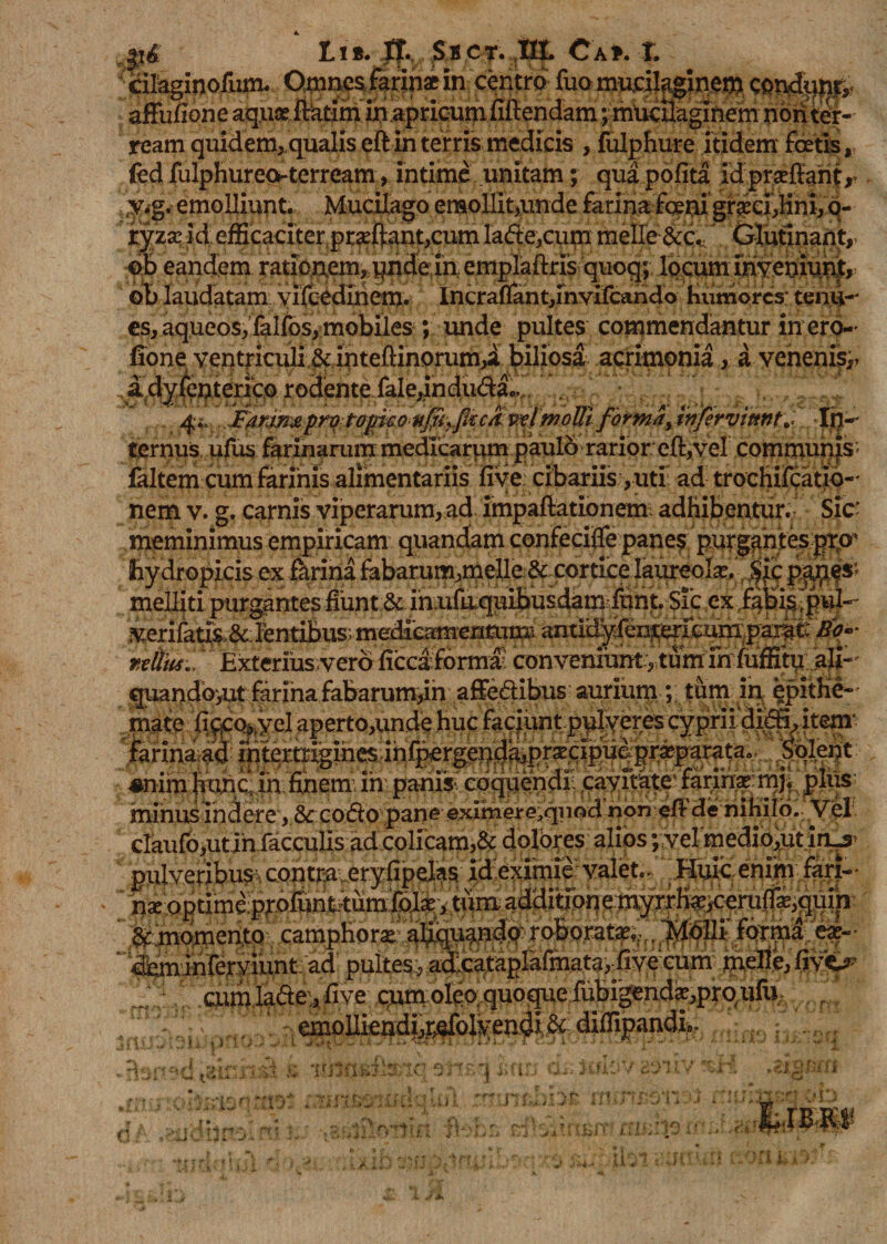 eilaginoilim. Qmnesgrfnaein, centra (ua mueilaginem condppf* afFufione aquse ftktim in apricum fiftendam; muciiaginem non ter¬ ream quidem,,qualis eftin terris medicis , fulpfiure itidem foetis, fedfulphureo-terream, intime unitam; quapofita idprseftant,’ y.g. emolliunt. Mucilago emollit,unde farina fqeni graci&gt;lini, q- tyzx id eiScaciter pr^fentjCum lafle,cum meile &amp;c. Glutinant, ©b eandem rationem, i^nde in emplaftrfs quoq; locum mveniuni, ob laudatam yifcedinem. Incraffant,mvifcando humores' terni-' es, aqueos, falfos, mobiles ; unde pultes commendantur in ero- fione ventriculi &amp; mtefiinorum^a ^iliosa acrimonia, a venenis,. 4., FMw&amp;pmtopmnfwyficck-v^tmoUiformaJnfirvittnt^ In- ^grnus! pjus farinarum medicarum paulo rarior eft,vel commuh|s' ialtem cum farinis alimentariis fiye cibariis;,uti ad trochifcatio- nem v. g. carnis viperarum, ad impaftationetn adhibentur.- Sic' meminimus empiricam quandam confeciife panef purgantes pro* hydropicis ex farina fabarum,meile&amp; cortice laureolav pp?s; melliti ex fafetsjpui- verifat&amp;&amp;: lentibus; medieamentum Miliu., Exterius vero licea fortua; convemuntitum in fuffitu ali- cruando&gt;ut farina fabarum,in affe&amp;ibus aurium ; tum in epitHe- • I . ^ 'i 1 . « ’ ■ f* • ♦ ‘x • • v :* 9 ■ O ' minus indere , &amp; CO(So pane eximerG.qiiod non «fl de nitiilo. Vel claufo,utin faeculis ad colicam,&amp; dofotes alios ;;vermedio,ut in_s- pulveribus contra.eryfipelas id eximie valet.- Huic enim fari- - ' n* optime ppfunwum fofe , tum additione myrrlfe,ceru(f*,quin '&amp; momento camphora; aliquando roborat»,:,. Molli forma e*- «^minferviunt ad pultes, aalc^tag&amp;fmata, five cum m,eue ‘ aim lade, live cum oieo quoque lubigend^proiifu,- emoHiendfcr.efolyeii^i, &amp; dilfipandi,. r».&lt;| v •u ^ fl i.m &amp; ism&amp;ttsnc 9mq mn a naonmot :wmviadqlul znnsbht immoii lAhr-l ' 1101 2iF «ClilMli O