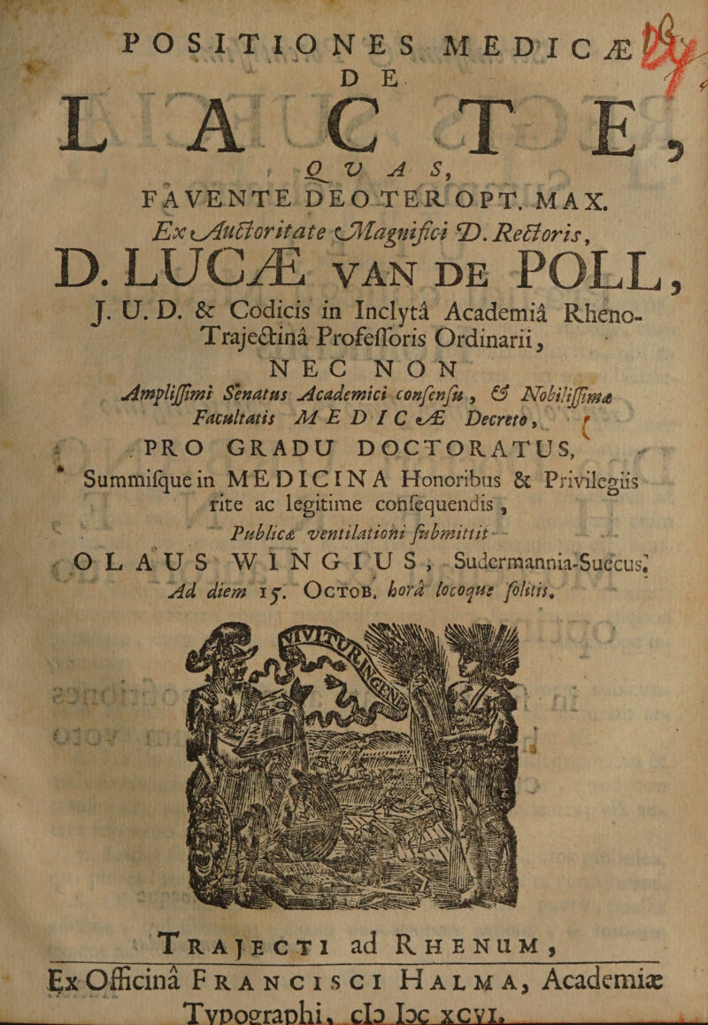 % POSITIONES M EDIC DE C T V A S, FAVENTE DEO TER OPT. MAX. Exi^Aufforitate zJMagntfici T). Re £t oris, D. LUCJE van de POLL, J. U. D. &amp; Codicis in Inclyta Academia Rheno- Traje&amp;ina ProfelForis Ordinarii, / NEC NON SeruUns Academici confenftt, &amp; NobiJiJJima Facultatis AI EDIC &lt;±/£ Decreto, r j PRO GRADU DOCTORATUS,1 Summifquein MEDICINA Honoribus &amp; Privilegiis rite ac legitime confequendis 3 Publica ventilationi Jhbmittit OLAUS W1NGIUS, Sudcrmannia-Suecus; Ad diem iy. Octob, hora locoqus [olitis. _Trajecti ad Rhenum,_ Ex Officina Franci.sci Halma, Academi* _ Tvpoeraoiii, cb bc xcvi,_