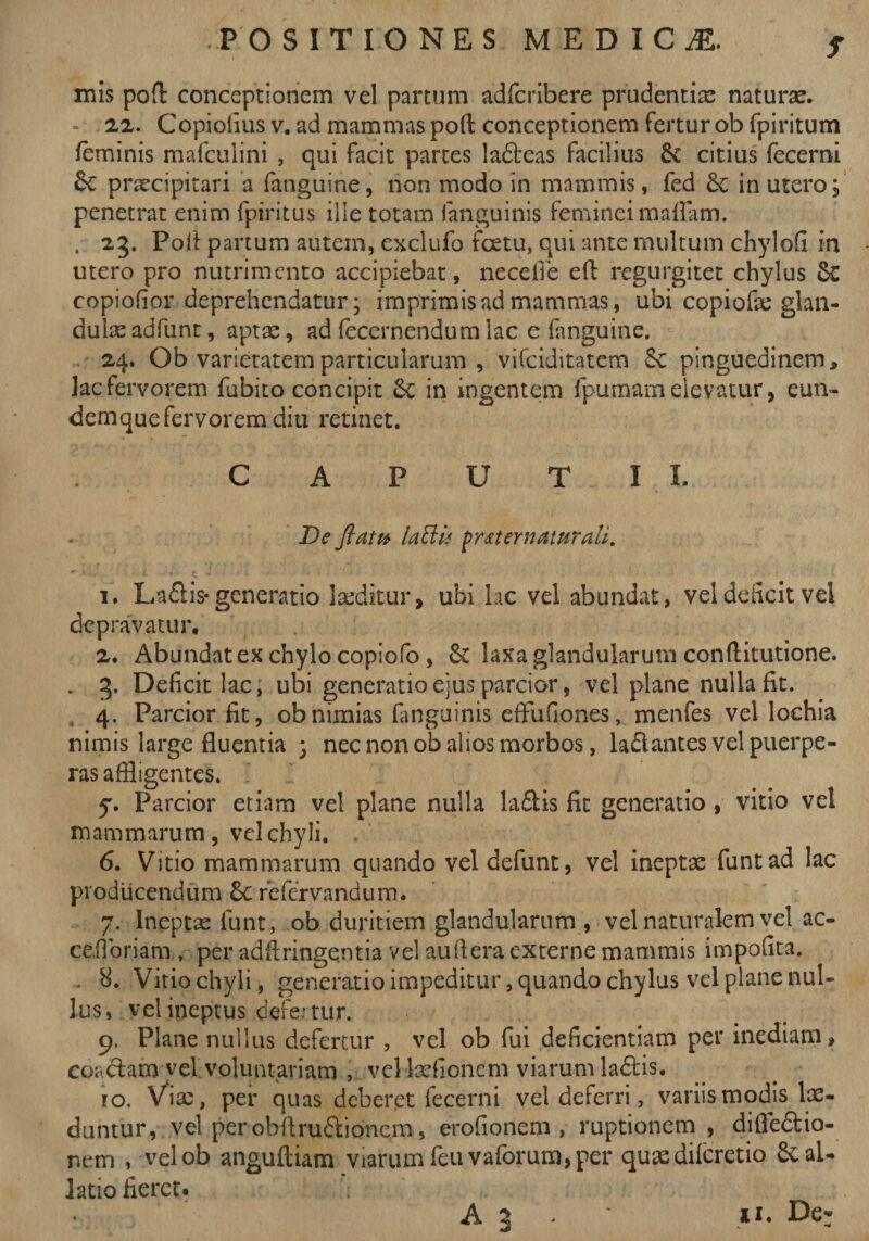 s mis pofl conceptionem vel partum adfcribere prudentia naturae. 22. Copiolius v. ad mammas poft conceptionem fertur ob fpiritum feminis mafculini , qui facit partes ladeas facilius &amp; citius fecerni 6c praecipitari a fanguine, non modo in mammis, fed Sc in utero; penetrat enim fpiritus ille totam fanguinis feminei maflam. , 23. Poli partum autem, exclufo fcetu, qui ante multum chylofi in utero pro nutrimento accipiebat, necefie efl; regurgitet chylus 6c copiofior deprehendatur; imprimis ad mammas, ubi copiofie glan¬ dulas adfunt, aptae, ad fecernendum lac e fanguine. 24. Ob varietatem particularum , vifeiditatem pinguedinem, lac fervorem fubito concipit £c in ingentem fpumam elevatur, eun- demque fervorem diu retinet. C A P U T I X. De flatu laffiii praternaturali. 1. La&amp;is*generatio laeditur, ubi lac vel abundat, veldeiicitvel depravatur, 2. Abundat ex chylo copiofo , &amp; laxa glandularum conftitutione. . 3. Deficit lac, ubi generatio ejus parcior, vel plane nulla fit. 4. Parcior fit, ob nimias fanguinis effufiones, menfes vel lochia nimis large fluentia ; nec non ob alios morbos, lallantes vel puerpe¬ ras affligentes. y. Parcior etiam vel plane nulla la&amp;is fit generatio , vitio vel mammarum, vel chyli. 6. Vitio mammarum quando veldefunt, vel ineptae funtad lac producendum 6c refervandum. 7. Ineptae funt, ob duritiem glandularum , vel naturalem vel ac- ce.fioriam , per adftringqntia vel aullera externe mammis impolita. . 8. Vitio chyli, generatio impeditur, quando chylus vel plane nul¬ lus, vel ineptus defertur. 9. Plane nullus defertur , vel ob fui deficientiam per inediam, coadam vel voluntariam , vel laefionem viarum la&amp;is. 10. Via;, per quas deberet fecerni vel deferri, variis modis lae¬ duntur, vel perobflru&amp;ioncm, erofionem , ruptionem , difle&amp;io- nem , velob anguftiam viarum feuvaforum,per quaedilcretio &amp;al- latio fieret.