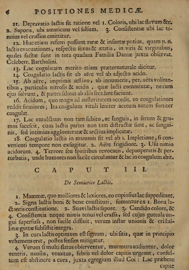 ii. Depravatio ladis fit ratione vel i. Coloris, ubi lac flavum Stc* Saporis, ubi amaricans vel lallum. 3* Confidentiis ubi lac te¬ nuius vel eraditis emittitur. ii. Huc etiam referri poffunt rarae infuetaepotius, quamp.n. ladis evacuationes, refpe&amp;u fexusSc aetatis, in viris &amp; virginibus, quales fa&amp;ae funt in tota quadam Familia Daniae juxta obfervat, Cdeberr. Bartholini. 13. Lac cogulatum merito etiam pneternaturale dicitur. 14. Coagulatio ladis fit ab aere vel ab adjedto acido. 15-. Ab aere, imprimis aefrivo, ab innumeris, per, aera volitan¬ tibus , particulis mtrofis Sc acidis , qua: ladi commixtae, nexura ejus (blvunt, 6c partes falinas ab aliis fece iere faciunt. 16. Acidum, quo magis ad aufteritatemaccedit, eo coagulationes reddit firmiores i Ita coagulum vituli leniter acetum autem fortiter coagulat. 17. Lac emulftum non tam fubito, ac fanguis, in ferum gru¬ mos facefcit, cum. la&amp;is partes non tam didra&amp;ae iunt, ac fangui- nis, fed intimius agglomeratae ardius implicata** 18. Coagulatio laflis in mammis fit vel ab 1. Impletione, fi con¬ venienti tempore non exfugitur. 2. Aere frigidiore. 3. Ufu nimio acidorum. 4. Terrore feu fpiritibus revocatis, depauperatis &amp; per¬ turbatis , unde humores non facile circulantur 6c lac in coagulum abit* CAPUT III. De S emisti ce Lyciis* 1. Mammae, quo molliores 8t laxiores, eo copiofiuslac fuppeditant. 2. Signa ladis boni &amp; bene conftituti, fumantur ex 1. Bona la- dantisconditutione. 2. Suavi la&amp;is fapore. 3. Candido colore, 8c 4. Confidentia neque nimis tenui vel crafla, fed cujus guttula un¬ gui fuperfufa , non facile diffluit, verum indar unionis 6c cridal- linae guttae fubfidit integra. 3. In cura la&amp;is optimum edfignum, ubifitis, quae in principio vehemens erat, podea fenfirn mitigatur. 4. Verum fi multi flatus obferventur, murmura audiantur, dolor ventris, naufea, vomitus, febris vel dolor capitis urgeant, conful- tum eft abdinere a cura, juxta egregium illud Coi : Lac praebere capite