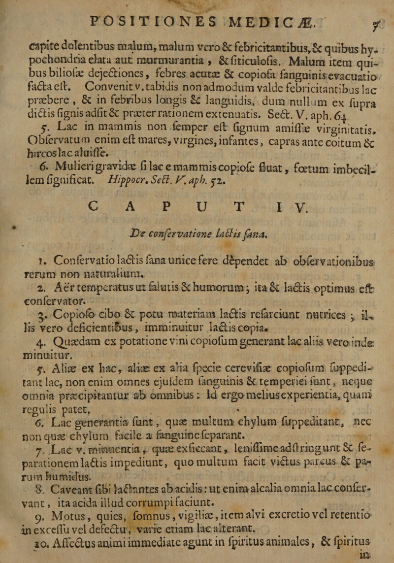 capite dolentibus malum, malum vero &amp;: febricitantibus^ quibus hy¬ pochondria data aut murmurantia , &amp;fiticulofis. Malum item qui¬ bus bilioik dejectiones, febres acutae &amp; copiofa fanguinisevacuatio fa&amp;a eft. Convenit v. tabidis non admodum valde febricitantibus lac praebere , &amp; in febribus longis languidis, dum nullum ex fupra didis fignis adfitSc praeter rationem extenuatis. Se6t. V. aph.dq y. Lac in mammis non femper cft fignum amiflle virginitatis, Obfervatum enim eft mares, virgines, infantes, capras ante coitum &amp; hircos lac a lui fle. 6. Mulieri gravidae fi lac e mammis copiofe fluat, foetum imbecil¬ lem fignificat. Hippocr. Sebi. aph. 52. CAPUT IV. De confervatione labiis fana. 1. Confervatioladis fana unice fere dependet ab observationibus- rerum non naturalium, 2. Aer temperatus ut falutis Se humorum; ita &amp; la&amp;is optimus effc confervator. 3. Copiofo cibo Sc potu materiam la&amp;is refarckmt nutrices , iL lis vero deficientibus, imminuitur laftis copia. 4. Quaedam ex potatione vini copiofum generant lac aliis vero inde: minuitur. 5% Aliae ex hac, aliae ex alia fpecie cerevifiae copiofum fuppedi¬ tam lac, non enim omnes ejuidem fangmnis St temperiei iunt, neque omnia praecipitantur ab omnibus; ld ergo melius experientia, quam regulis patet. 6. Lac generantia funt, quae multum' chylum firppeditant, nec non quae chylum facile a fangumefeparant. 7. Lae v. minuentia, quae exficcant, lcniflime adfiringunt St fe~ parationem la£tis impediunt, quo multum facit victus parcus St pa¬ rum h umidus. &amp; Caveant fibi fodantes ab acidis: ut enim alcalia omnia lac confer- vant, ita acida illud corrumpi faciunt. 9. Motus, quies, fomnus, vigiliae, item alvi excretio vel retentio in exceflu vel defedu, varie etiam lac alterant. ao. Affe&amp;us animi immediate agunt in fpiritus animales, St fpiritus ia