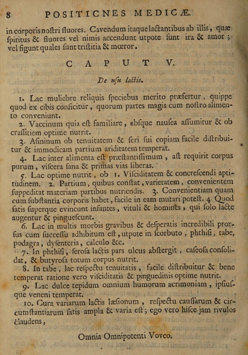 in corporis noftri fluores. Cavendum itaque la&amp;antibus ab illis, quae fpiritus 8c fluores vel nimis accendunc utpote funt ira &amp; amor ; vel figunt quales funt triftitia 8c moeror. CAPUT V. De ufo Uttis* 1. Lac muliebre reliquis fpeciebus merito praefertur , quippe quod ex cibis conficitur , quorum partes magis cum noftro alimen¬ to conveniunt. ... ... 2. Vaccinum quia eft familiare , abique naufea aflumitur Sc ob crafiitiem optime nutrit. . . . 3. Afininum ob tenuitatem &amp; feri lui copiam facile difinbui- tur 8c immodicam partium ariditatem temperat. 4. Lac inter alimenta eft pneftantiffimum , aft requirit corpus purum, vifcera fana &amp; primas vias liberas.' Lac optime nutrit, ob 1. Vifciditatem 8c conciefcendi apti- tudinem. 2. Partium, quibus conflat, varietatem , convenientem fuppeditat materiam partibus nutriendis. 3* Convenientiam quam cum fubftantia corporis habet, facile in eam mutari poteft. 4- Qnod latis fuperque evincunt infantes, vituli Sc hominbs > qui folo lacte augentur Sc pinguefcunt. . . . 6. Lac in multis morbis gravibus &amp; defperatis incredibili pror- fus cum iucceflu adhibitum eft, utpote in fcorbuto , phthifi, tabe, podagra, dyfenteria, calculo 3cc. • 7. in phthifi, ferofa laftis pars ulcus abftergit , cafeofaconfoli- dat, butyrofa totum corpus nutrit. 8. In tabe , lac refpeftu tenuitatis , facile diftribuitur &amp; bene temperat ratione vero vifciditatis &amp; pinguedinis optime nutrit. 9. Lac dulce tepidum omnium humorum acrimoniam , ipfiuf- que veneni temperat. 10. Cura variarum, la£tis Itefionum , refpe£u caufiarum &amp; cir- cumftantiarum fatis ampla &amp; varia eft; ego vero hifce jam rivulos claudens, Omnia Omnipotenti Voveo.