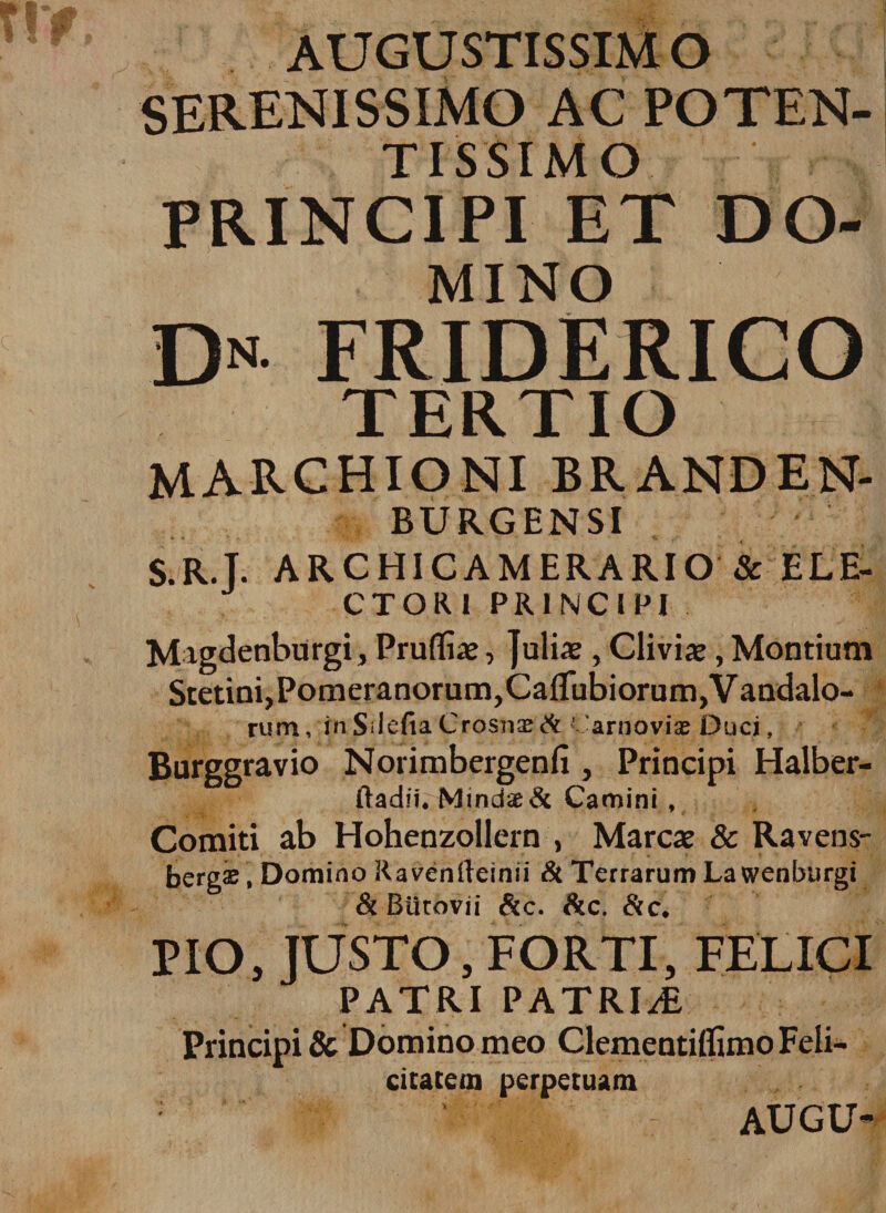 AUGUSTISSIM O SERENISSIMO AC POTEN- TISSIMO , PRINCIPI ET DO¬ MINO Dn friderico TERTIO marchioni branden- BURGENSI S.R.T. AR.CH1CAMERARIO &amp; ELE¬ CTORI PRINCIPI Migdenburgi, Prufliae, Julia?, Clivis, Montium Stctim,Pom eranorum, CaIfubiorum,Vandalo- rum, in Sdefia Crosnae ACarnoviae Duci, Burggravio Norimbergenfi , Principi Halber- ftadiu MindaeA Camini , Comiti ab Hohenzollern , Mareae &amp; Ravens- bergae, Domino Ravenfteinii &amp; Terrarum La wenburgi &amp; Biitovii &amp;c. Ac. Ac, PIO, JUSTO , FORTI, FELICI PATRI PATRIAE Principi &amp; Domino meo Clementiffimo Feli¬ citatem perpetuam AUGU-