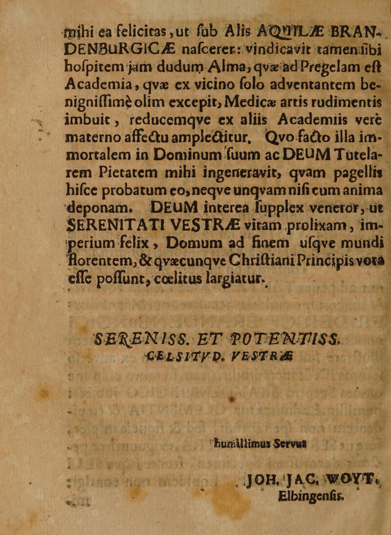mihi ea felicitas, ut fub Alis AtpiUE BRAN» DENBuRGlCiE nafcerer.: vindicavit tamen libi hofpitem jam dudum Alma, qv2e ad Pregelam eft Academia, qvae ex vicino folo adventantem be- nigniifimfcolim excepit, Medicae artis rudimentis imbuit, reducemqve ex aliis Academiis vere materno affeftu amplectitur, Qvo faCo illa im¬ mortalem in Dominum Tuum ac DEUM Tutela¬ rem Pietatem mihi ingeneravit, qvam pagellis hifce probatum eo, neqve unqvam nili eum anima deponam» DEUM interea fupplex veneror, ut SERENITATI VESTRAE vitam .prolixam, im- Serium felix, Domum ad finem ufqve mundi orentem, &amp; qvaecunqve Chriftiani Principis vota dTe pofTunt,coelitus largiatur. sereniss. et mTmmmim ■mttS-iwv. VErVtRm iiumUlirmts Servu» JQH, JAC. WOYT, Elbingenlis.