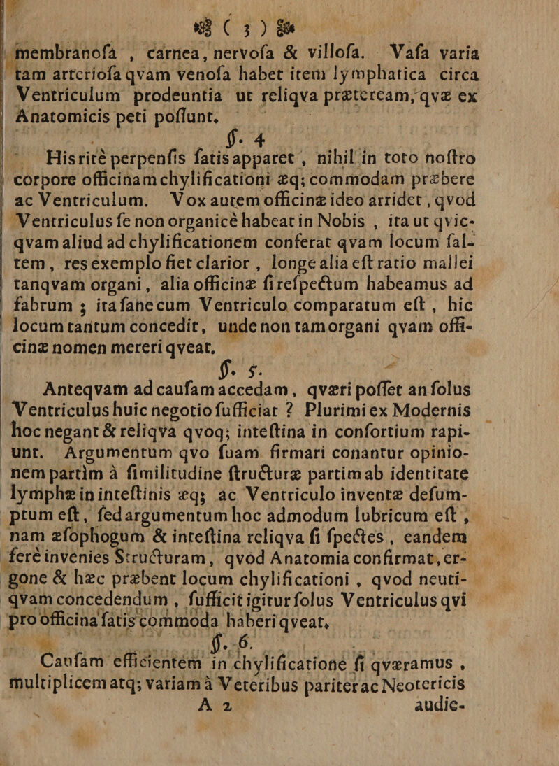 membranofk , carnea, nervofa &amp; villofa. Vafa varia tam arteriofaqvam venoia habet item lympharica circa I Ventriculum prodeuntia ut reliqva praeteream,qvas ex Anatomicis peti poliunt» x $- 4 His rite perpenfis fatisapparet , nihil in toto noftro corpore officinamchylificationi aeq; commodam praebere ac Ventriculum. V ox autem officinae ideo arridet , qvod Ventriculus Tenon organice habeat in Nobis , irautqvic- qvam aliud ad chylificationem conferat qvam locum fal- tem, res exemplo fiet clarior , longe alia eft ratio mallei tanqvam organi, alia officina? firefpe&amp;um habeamus ad fabrum ; itafanecum Ventriculo comparatum eft , hic locum tantum concedit, unde non tam organi qvam offi¬ cina? nomen mereri qveat. jf* $• Anteqvam ad caufam accedam, qvaeri pollet an folus Ventriculus huic negotio fufficiat ? Plurimiex Modernis hoc negant &amp;reliqva qvoq; inteftina in confortium rapi¬ unt. Argumentum qvo fuam firmari conantur opinio¬ nem partlm a fimilitudine ftru&amp;urae partimab identitate lympha in inteftinis ieq; ac Ventriculo inventa? defum- ptumeft, fedargumentum hoc admodum lubricum eft * nam aefophogum &amp; inreftina reliqva fi fpeftes , eandem fere invenies Structuram, qvod Anatomia confirmat, er- gone &amp; haec praebent locum chylificationi , qvod neuti- qvam concedendum , fufficit igirurfolus Ventriculusqvi pro officina fatis commoda haberi qveat» f-f Caufam efficientem in chylificatione fi qvaeramus , multiplicem atq; variam a Veteribus pariter ac Neotericis A 2 audie-