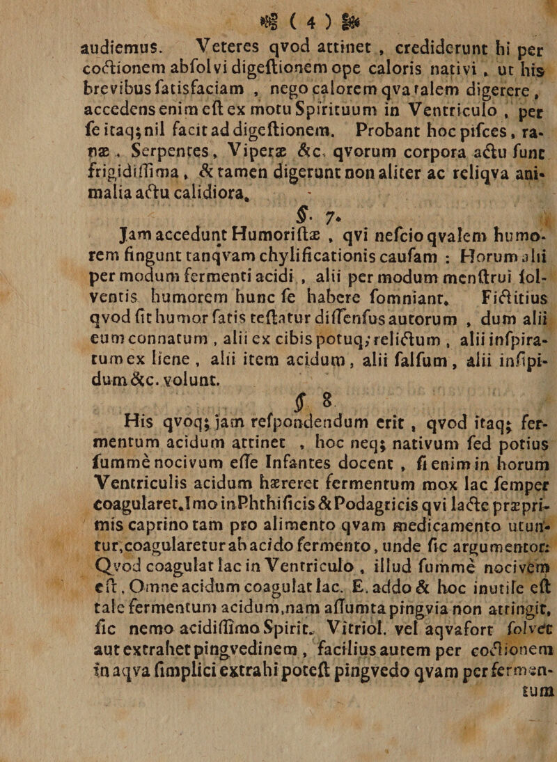 audiemus. Veteres qvod attinet , crediderunt hi per co&amp;ionem abfol vi digeftionem ope caloris nativi , ut his brevibus fatisfaciam , nego calorem qvafalem digerere , accedens enim eft ex motu Spirituum in Ventriculo , per feitaq;nil facit ad digeftionem. Probant hocpifces, ra¬ nae , Serpentes * Viperae qvorum corpora a&amp;u fune frigidi ffima * &amp; tamen digerunt non aliter ac reliqva ani¬ malia aftu calidiora* 7* Jam accedunt Humoriftas , qvi nefcioqvalem humo¬ rem fingunt tanqvamchylificationiscaufam : Horum a hi per modum fermenti acidi , alii per modum menftrui lol- ventis humorem hunc fe habere fomniant* Fifiitius qvod (it humor fatis teftaturdHrerifus autorum , dum alii eum connatum , alii ex cibis potuq,*reli&lt;ftum , aliiinfpira- tumex liene , alii item acidum, alii falfum, alii infipi- dum&amp;c. volunt. $ 8- His qvoq; jam refpondendum erit , qvod itaq$ fer¬ mentum acidum attinet , hoc neq; nativum fed potius fumme nocivum efle Infantes docent , fi enim in horum Ventriculis acidum haereret fermentum mox lac femper CoaguIaretJmoinPhthificis&amp;Podagriris qvi lacfte prscprt mis caprino tam pro alimento qvam medicamenta utun¬ tur,coagularetur abacido fermento, unde fic argumentor; Qvod coagulat lac in Ventricula , illud fumme nocivem cft, Omne acidum coagulat lac. E. addo &amp; hoc inutife eft tale fermentum acidum,nam aflumtaprngvia non attingit, fic nemo acidiflimaSpirit. Vitriol. vel aqvafort folvec aut extrahet pmgvedinem, faciliusaurem per eoflionem in aqvafimplici extrahi poteft pingvedo qvam per fermen¬ tum