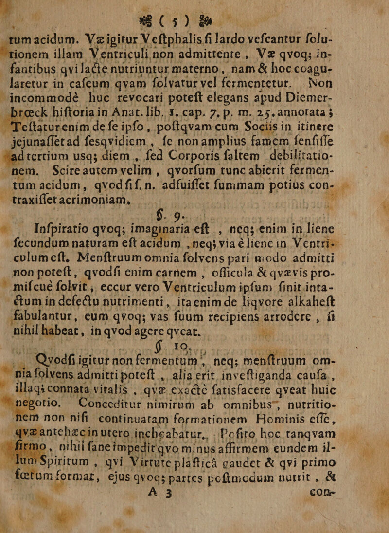 $&lt;5)1» tum acidum. Vs igitur Veftphalis fi lardo vefcantur fola¬ tionem illam Ventriculi non admittente , Vae qvoq; in¬ fantibus qvi la&lt;Tte nutriuntur materno, nam &amp; hoc coagu¬ laretur in cafeum qvam folvaturvel fermcnretur. Non incommode huc revocari poteft elegans apud Diemer- breeek hiftoria in Anat. lib. J* cap. ?*p. m. x^annorata; Teftaturenimdefeipfo, poftqvamcum Sociis in itinere jejunafletad fesqvidiem , fe non amplius famem fenfifte ad tertium usq; diem , fed Corporis faltem debilitatio¬ nem. Scire amem velim , qvorfum tunc abierit fermen¬ tum acidum, qvodfif. n. adfuiftee fummam potius con- traxiflet acrimoniam* § 9- Infpirario qvoq; imaginaria eft , neq; enim in liene fecundum naturam eft acidum ,neq; via e liene in Ventri¬ culum eft* Menftruumomnia folvens pari modo admitti non poteft, qvodfi enim carnem , efficula &amp;qvamspro- mifcue folvit, eccur vero Ventriculum ipfum finit inra- ftum in defeftu nutrimenti, ita enim de liqvore alkaheft fabulantur, eum qvoq; vas fuum recipiens arrodere , fi nihilhabeat, in qvod agere qveat* Qvodfi igitur non fermentum , neq; menftruum om¬ nia folvens admitti poteft , alia erit inveftiganda caufa illaq;connata vitalis , qvi exafte fatisfacere qyeat huic negotio. Conceditur nimirum ab omnibus , nutritio- nem non nifi continuatam formationem Hominis efte, qyx an te h x c in utero inchoabatur,.. Pefiro hoc tarvqvam firmo, nihil fanermpeditqvo minus affirmem eundem il¬ lum Spiritum , qvi Virtute plaftica gaudet &amp; qvi prima festum formae, ejus qvoq; partes pcftmcdum nutrit , &amp; A 3 eoor