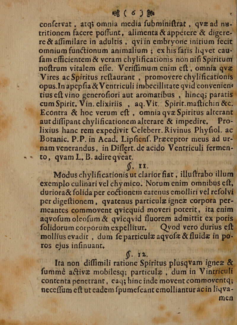 } §&amp; eonfervat, atq; omnia media fubminiftrat, qv&amp;ad na- tritionem facere pofliint, alimenta &amp; appetere &amp; digere¬ re &amp;aflimilare in adultis , qvi in embryone initium fecit omnium fun&amp;ionum animalium ; ex his fatis liqvet cau- fam efficientem &amp; veram chylificationis non nifi Spiritum noftrum vitalem efle. Veriflimum enim eft, omnia qvae; Vires ac Spiritus reftaurant , promovere chylificationis opus.Inapepfia&amp;Ventriculi imbecillitate qvid conveniens tius eft vino generofiori aut aromatibus , hincqj paratis I cumSpirit* Vin. elixiriis , aq.Vit. Spirir.maftichin &amp;c. Econtra &amp; hoc verum eft , omnia qvaeSpiritus alterant autdiflipant chylificationem alterare &amp; impedire* Pro¬ lixius hanc rem expedivit Celeberr.Rivinus Phyfiol. ac Boranic. P.P. in Acad* Lipfienf. Praeceptor meus ad ur* nam venerandus, in Difiert.de acido Ventriculi fermen¬ to, qvamL.B. adire qveat. $&gt; n Modus chylificationis ut clarior fiat, illuftrabo illum exemplo culinari vel chymico* Notum enim omnibus eft, duriora&amp; folida per codlionetn earenus emolliri vel refolvi perdigeftionem, qvatenus particulae igneae corpora per* meantes commovent qvicquid moveri poterit, ita enim aqvofum oleofum &amp; qvicqvid fluorem admittit ex poris folidorum corporum expellitur* Qvod vero durius eft mollius evadit , dum fe particulae aqvofas&amp;fluidse in po- ros ejus infinuant, §• it. Ita non diflimili ratione Spiritus plusqvam igneae &amp; fumme aftivae mobilesq; particulae , dum in Vintriculi contenta penetrant, eaq; hinc inde movent commoventq; neceiTum eft ut eadem fpumefcant emolliantur ac in liqva- mcn