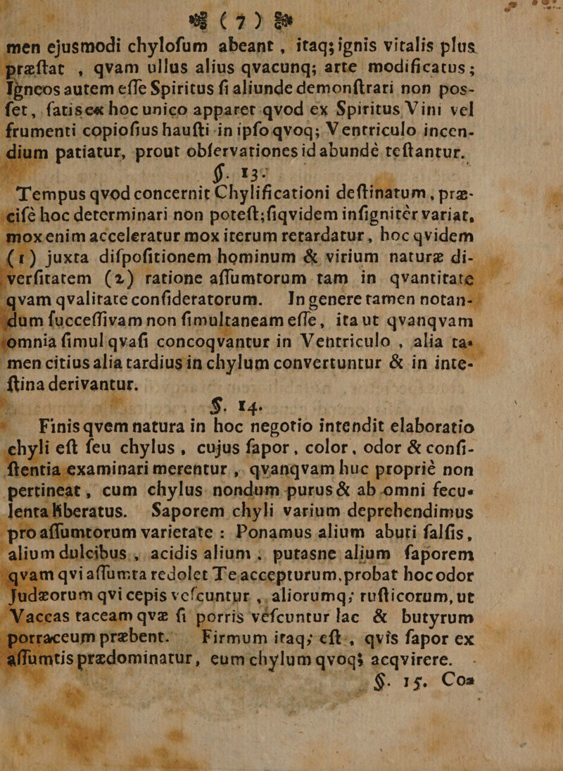 «t ( * &gt; t* men ejusmodi chylofum abeant, itaq; ignis vitalis plusL prae flat * qvam ullus alius qvacunq; arte modificatus; Igneos autem e(Te Spiritus fi aliunde demonftrari non pos- fet, fatis e* hoc unico apparet qvod ex Spiritus Vini vel frumenti copiofiushaufti in ipfoqvoq; Ventriculo incen¬ dium patiatur, prout oblervationes id abunde reflantur. Jf. 13* Tempus qvod concernit Chylificationi deflinarum, prae* cife hoc determinari non poteft;fiqvideminfignitervariat, mox enim acceleratur mox iterum retardatur, hoc qvidem (r) juxta difpofitionem hominum &amp; virium naturae di- verfitatem (i) ratione aflumtorum tam in qvantirate qvam qvalirate confideratorum. In genere tamen notan¬ dum fucceflivam non fimultaneamefle, ita ut qvanqvam omnia fimulqvafi concoqvantur in Ventriculo , alia ta* men citius alia tardius in chylum convertuntur &amp; in inte- ftina derivantur. 5- *4- Finisqvem natura in hoc negotio intendit elaboratio chyli eft feu chylus , cujus fapor, color, odor &amp; confi¬ dentia examinari merentur , qvanqvam huc proprie non pertineat, cum chylus nondum purus &amp; ab omni fecu* lenta Hberatus. Saporem chyli varium deprehendimus pro aflumtorum varietate : Ponamus alium abuti falfis, alium dulcibus , acidis alium . putasne alium faporem qvam qvi affumta redolet Te accepturum,probat hoc odor Judaeorum qvi cepis vefcuntur , aliorumq; rufticorum,ut Vaccas taceam qvae fi porris vefcuntur lac &amp; butyrum porraceum praebent. Firmum itaq,* eft , qvfs fapor ex afiumtispraedominatur, eum chylum qvoq» acqvircre. §. 15. Coa