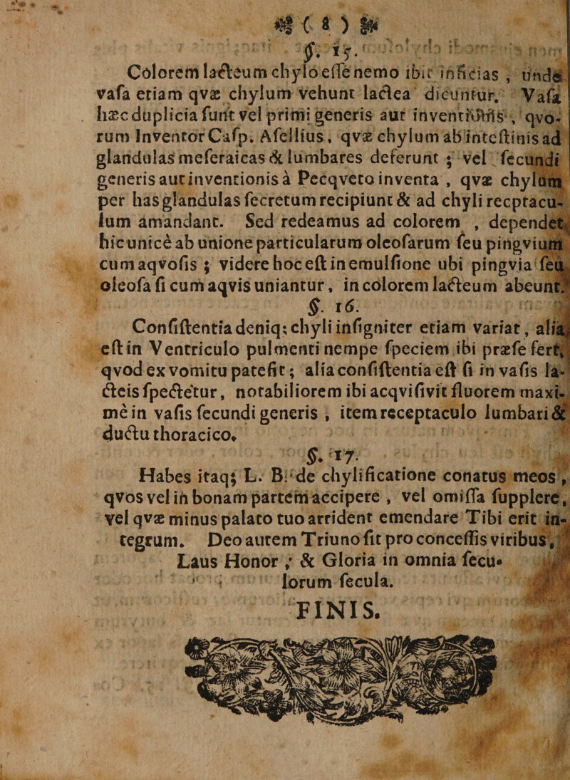 f. iy. :*■ ■■ Cdorcmlafteumchyloeffenemo ibu inScias , unde vafa etiam qvae chylum vehunt ladea dicuntur. Vafa h&amp;c duplicia furit vel primigeneris aut inventioHls , qvo- rum Incentor Cafp* Afellius , qvae chylum ab inteftimsad glandulasmeferaicas&amp;lumbares deferunt * vel fecundi generisautinventionisa Pccqveto inventa , qvx chylum per has glandulas fecretum recipiunt &amp; ad chyli rccpracu- Ium amandant. Sed redeamus ad colorem , dependet hic unice ab unione particularum oleofarum feu pingvium cumaqvofis ; videre hoceftinemulfione ubi pingvja feu oleofa fi cum aqvis uniantur, in colorem ladeum abeunti §. 16. j Confiftentiadeniq;chyliinfigniter etiam variat, alia* eft in Ventriculo pulmenti nempe fpeciem ibi praefe fert» qvod ex vomitu patefit; alia conftftentia eft fi in vafis la- cfteisfpeftetur, notabiliorem ibi acqvifivit fluorem maxi- mein vafis fecundi generis , item receptaculo lumbari&amp; 4u&lt;ftu thoracico» §. * 7 Habes itaq; L. B: de chylificatione conatus meos, qvos vel ih bonam partem accipere , vel orni fla fupplere, vel qvae minus palato tuo arrident emendare Tibi erit in¬ tegrum* Deo autem Triuno fit pro concedis viribus, Laus Honor ; &amp; Gloria in omnia fecu* t|L lorum fecula. FINIS. MI .'i 'M-f . 4?-*