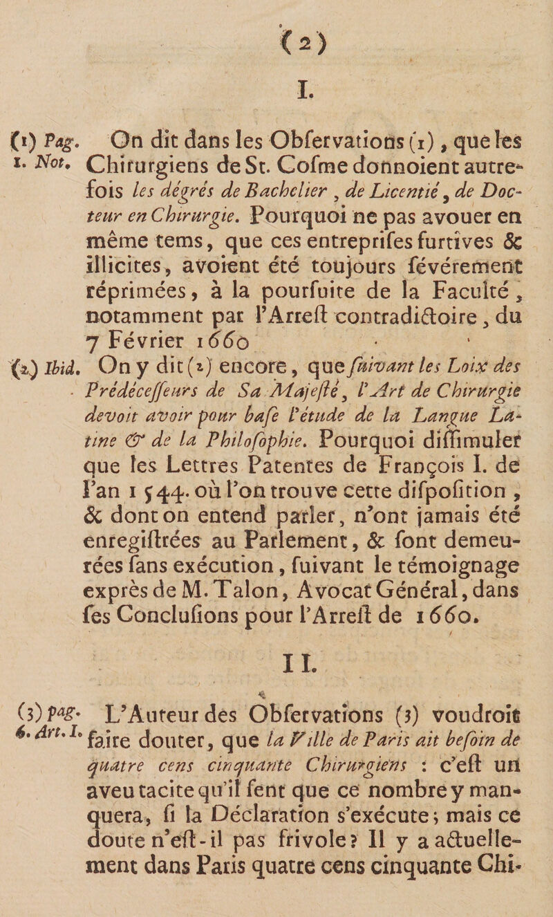 I. (i) Pag. On dit dans les Obfervations (i), que les ï. Not. Chirurgiens de St. Cofme donnoient autre* fois les degrés de Bachelier , de Licentié, de Doc¬ teur en Chirurgie. Pourquoi ne pas avouer en même tems, que ces entreprifes furtives 5c illicites, a voient été toujours févérement réprimées, à la pourfuite de la Faculté, notamment par i’Arreft contradi&amp;oire, du 7 Février 166o (i) Ibid. On y dit (i) encore, que fuivant les Loix des ■ Prédéce/feurs de Sa Majefté , ICirt de Chirurgie devoit avoir pour bafe Pétude de la Langue La¬ tine &amp; de la Philofophie. Pourquoi difllmulef que les Lettres Patentes de François I. de Pan i f 44. où Ton trouve cette difpofition , 5c dont on entend parler, n’ont jamais été enregiftrées au Parlement, 5c font demeu¬ rées fans exécution, fuivant le témoignage exprès de M. Talon, Avocat Général, dans fes Conclufions pour l’Arrelî de 1660. IL * ■ (3)Pa£* L’Auteur des Obfervations (3) voudrais 6. drt. h fajre Jouter, que la Fille de Paris ait befoïn de quatre cens cinquante Chirurgiens : c’eft UH aveu tacite qu’il fent que ce nombre y man- 3uera, fi la Déclaration s’exécute; mais ce oute n’eft-il pas frivole? Il y aaduelle» ment dans Paris quatre cens cinquante Chi-