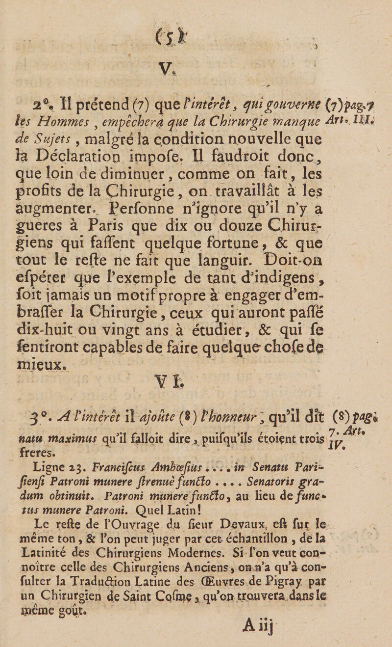 les Hommes , empêchera que la Chirurgie manque Art^llU de Sujets, malgré la condition nouvelle que la Déclaration impofe. Il fâudroit donc, que loin de diminuer, comme on fait, les profits de la Chirurgie, on travaillât à les augmenter. Ferfonne n'ignore qu’il n’y a gueres à Paris que dix ou douze Chirur¬ giens qui faffent quelque fortune, &amp; que tout le refie ne fait que languir. Doit-on efpérec que l’exemple de tant d’indigens, foit jamais un motif propre à engager d’em- braffer la Chirurgie, ceux qui auront paffë dix-huit ou vingt ans à étudier, &amp; qui fe fentîront capables de faire quelque* chofe de mieux, Y h 3°. A l'intérêt il ajoute (8) l'honneur ], qu*il dit (8) jhay ^1 natu maximus qu’il falloit dire s puifqu’iîs étoiçnt trois jÿ freres. Ligne 23. Franetfcus Ambœfitis... • in Senatu Pari- ftenfi Patroni munere flrenuè funtfo .... Sénat or is gra- dum obtinuit, Patroni munere fun£to, au lieu defmc* tus munere Patroni. Quel Latin! Le refte de l’Ouvrage du lîeur Devaux, eft fur le même ton, &amp; Ton peut juger par cet échantillon , de la Latinité des Chirurgiens Modernes. Si f on veut con- noître celle des Chirurgiens Anciens, on n’a qu’à con- fulter la Traduction Latine des Œuvres de Pigray par un Chirurgien de Saint Cofraç 3 qu’on trouvera dans le même goût.