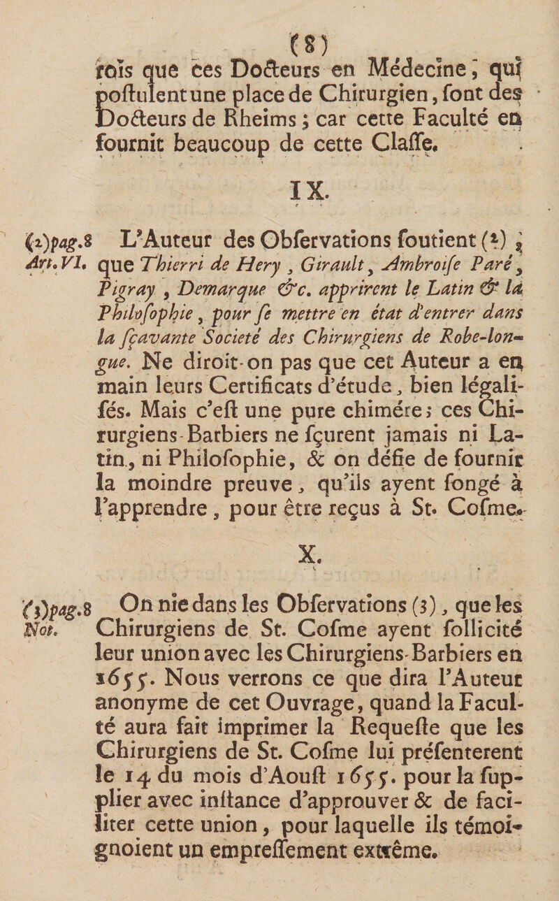 rois que ces Dodeurs en Médecine, qui poftulentune place de Chirurgien, font des Codeurs de Rheims ; car cette Faculté en fournit beaucoup de cette Claffe. IX. r ' (i)pag.8 L’Auteur des Obfervations foutient(^) ? An* VI, que Thierri de Hery 3 Girault y slrnbroife Paré 5 Vigray , Démarqué &amp;c. apprirent le Latin &amp; la Thilûfophie , pourfe mettre en état d'entrer dans la fçavante Société des Chirurgiens de Robe-Ion** gue. Ne diroit-on pas que cet Auteur a en, main leurs Certificats d’étude, bien légali- fés. Mais c’eft une pure chimère,* ces Chi¬ rurgiens Barbiers ne fçurent jamais ni La¬ tin, ni Philofophie, 8c on défie de fournir la moindre preuve, qu’ils ayent fongé à rapprendre, pour être reçus à St* Cofme. X. (f)pag.s On nie dans les Obfervations (3), que les Not. Chirurgiens de St. Cofme ayent follicité leur union avec les Chirurgiens Barbiers en 1655*. Nous verrons ce que dira l’Auteur anonyme de cet Ouvrage, quand la Facul¬ té aura fait imprimer la Requefte que les Chirurgiens de St. Cofme lui préfenterent le 14 du mois d’Aoufl: 1 ôy y. pour la fup- plier avec inftance d’approuver &amp; de faci¬ liter cette union, pour laquelle ils témoin gnoient un empreffement extrême.