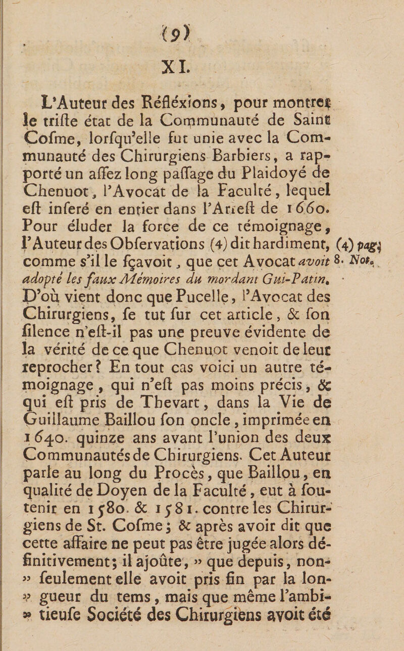 l9> XI. L’Auteurdes Réflexions, pour montre^ le trifte état de la Communauté de Saine Cofme, lorfqu’eile fut unie avec la Com¬ munauté des Chirurgiens Barbiers, a rap¬ porté un affezlong paffage du Plaidoyé de Chenuot, l’Avocat de la Faculté, lequel eft inféré en entier dans FArreft de 1660. Pour éluder la force de ce témoignage, F Auteur des Obfervations (4) dit hardiment, (4) pag$ comme s’il le fçavoit , que cet Avocat avoitNot* adopté les faux Mémoires du mordant Gui-Patin. • D’où vient donc que Pucelle, l’Avocat des Chirurgiens, fe tut fur cet article, 5c fon filence n’eft-il pas une preuve évidente de la vérité de ce que Chenuot venoit de leur reprocher? En tout cas voici un autre té¬ moignage , qui n’eft pas moins précis, &amp; qui eft pris de Thevart, dans la Vie de Guillaume Baillou fon oncle , imprimée en 1 640. quinze ans avant l’union des deux Communautés de Chirurgiens. Cet Auteur parle au long du Procès, que Baillou, en qualité de Doyen de la Faculté, eut à fou- tenir en 1580. &amp; 1581. contre les Chirur¬ giens de St. Cofme ; &amp; après avoir dit que cette affaire ne peut pas être jugée alors dé¬ finitivement; il ajoûte, « que depuis, non- « feulement elle avoit pris fin par la lon- v gueur du tems, mais que même l’ambi- » tieufe Société des Chirurgiens avoit été