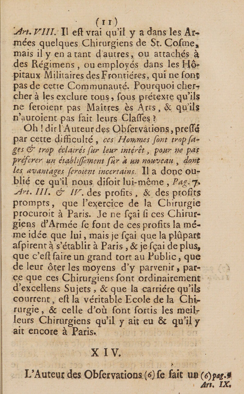 \An. VIII. Il eft vrai qu’il y a dans les Ar¬ mées quelques Chirurgiens de St. Cofme* mais il y en a tant d autres, ou attachés à des Régimens , ou employés dans les Hô¬ pitaux Militaires des Frontières, qui ne font pas de cette Communauté. Fourquoi cher-? cher à les exclure tous, fous prétexte qu’ils ne feroienr pas Maîtres ès Arts, &amp; qu’ils n’auroient pas fait leurs Clafles ? Oh ! dirl Auteurdes ObfervationSjprefTd par cette difficulté , ces Hommes font trop fa- ■- ges &amp; trop éclairés far leur intérêt, pour ne pas préférer un étabhffrnent far a an nouveau , dont les avantages ferment incertains. Il a dope OUr blié ce qu’il nous difoit lui-même , Pag. 7. Hn. ///. &amp; i[st des profits, &amp; des profits prompts, que l’exercice de la Chirurgie procuroît à Paris. Je ne fçai fi ces Chirur¬ giens d’Armée fe font de ces profits la me¬ me idée que lui, mais je fçai que la plupart afpirent à s’établir à Paris, &amp; je fçai de plus* que c’eft faire un grand tort au Public, que de leur ôter les moyens d’y parvenir, par¬ ce que ces Chirurgiens font ordinairement d’excellens Sujets , &amp; que la carrière qu’ils courrent, eft la véritable Ecole de la Chi¬ rurgie , &amp; celle d’où font fortis les meil¬ leurs Chirurgiens qu’il y ait eu &amp; qu’il y ait encore à Paris. XIV. L’Auteur des Obfervations {6} fe fait m(6)fag.3 A Yt* IX9