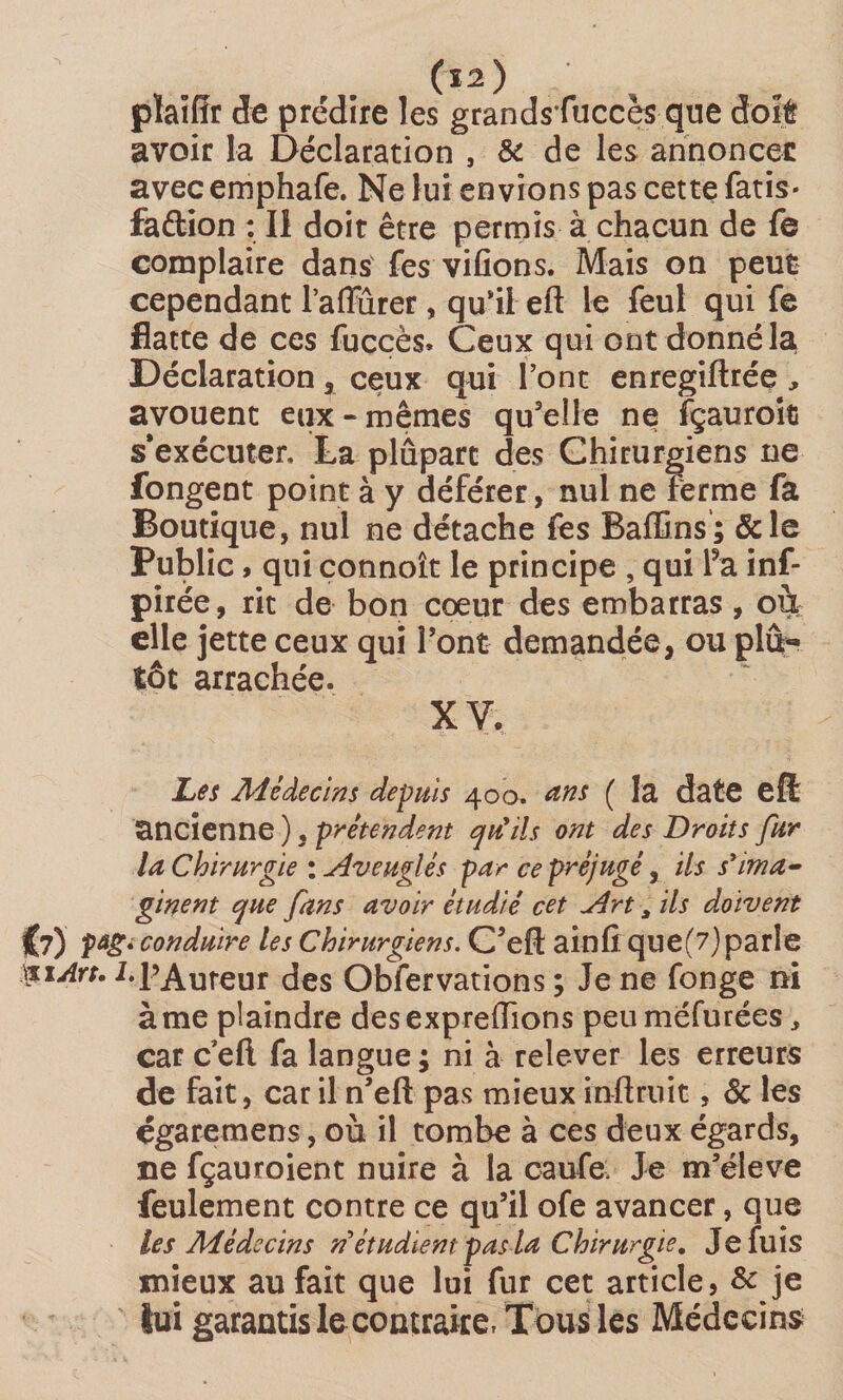 («) pîaiUr de prédire les grandsfuccès que doit avoir la Déclaration , &amp; de les annoncée avecemphafe. Ne lui envions pas cette fatis- faétion : Il doit être permis à chacun de fe complaire dans fes vifions. Mais on peut cependant l’affurer, quil eft le feul qui Te flatte de ces fucçès. Ceux qui ont donné la Déclaration , ceux qui Font enregiftrée , avouent eux-mêmes qu'elle ne fçauroic s'exécuter, La plûpart des Chirurgiens ne fongent point à y déférer, nul ne ferme fa Boutique, nul ne détache fes Baffins; &amp;le Public, qui connoît le principe , qui Fa inf* pirée, rit de bon cœur des embarras, où elle jette ceux qui l'ont demandée, ou plû« tôt arrachée. X V. Les Médecins depuis 400. ans ( la date eft ancienne ), prétendent qrttls ont des Droits fur la Chirurgie : Aveuglés par ce préjugé, ils s’ima¬ ginent que fans avoir étudié cet Art * ils doivent €?) Pâ£é conduire les Chirurgiens. C’eft ainfi que(7)parle $1 Art. 1.l’Auteur des Observations ; Je ne fonge ni à me plaindre desexpreflions peuméfurées, car c eft fa langue ; ni à relever les erreurs de fait, car il n’eft pas mieux inftruit, 6c les égareraens, où il tombe à ces deux égards, ne fçauroient nuire à la caufe. Je m’élève feulement contre ce qu’il ofe avancer, que les Médecins n’étudient pas la Chirurgie. Je fuis mieux au fait que lui fur cet article, &amp; .je lui garantis le contraire, Tous les Médecins