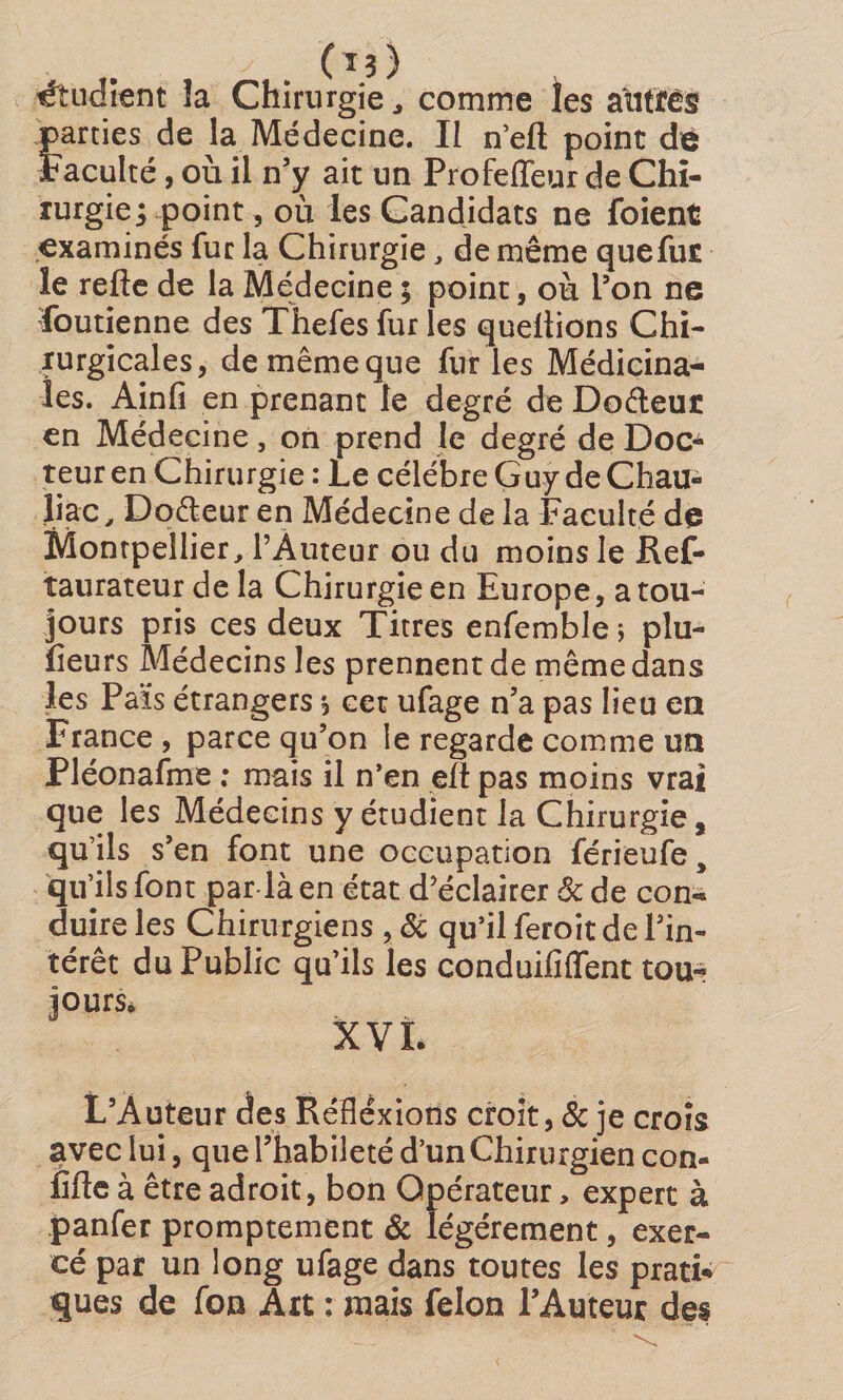 parties de la Médecine. Il n’efl: point dô Faculté, où il n’y ait un Profeffeur de Chi- lurgieppoint, où les Candidats ne foient examinés fur la Chirurgie, de même que fur le refte de la Médecine ; point, où l’on ne Soutienne des Thefes fur les quellions Chi¬ rurgicales, de même que furies Médicina¬ les. Ainfi en prenant le degré de Dodeut en Médecine, on prend le degré de Doca teur en Chirurgie : Le célébré Guy deChau- Jiac ^ Doéleur en Médecine de la Faculté de Montpellier, PÂuteur ou du moins le Ref- îaurateur de la Chirurgie en Europe, a tou¬ jours pris ces deux Titres enfemble; plu- lîeurs Médecins les prennent de même dans les Pais étrangers *3 cet ufage n’a pas lieu en France , parce qu’on le regarde comme un Pléonafme ; mais il n’en eft pas moins vrai que les Médecins y étudient la Chirurgie, qu’ils s’en font une occupation férieufe, qu’ils font par là en état d’éclairer &amp; de con¬ duire les Chirurgiens ,8c qu’il feroit de l’in¬ térêt du Public qu’ils les conduififfent tou¬ jours* XVI. L’Auteur des Réfléxions croit , &amp; je croîs avec lui, que l’habileté d’un Chirurgien con¬ fiée à être adroit, bon Opérateur, expert à panfer promptement &amp; légèrement, exer¬ cé par un long ufage dans toutes les prati* ques de fon Art ; mais félon l’Auteur des