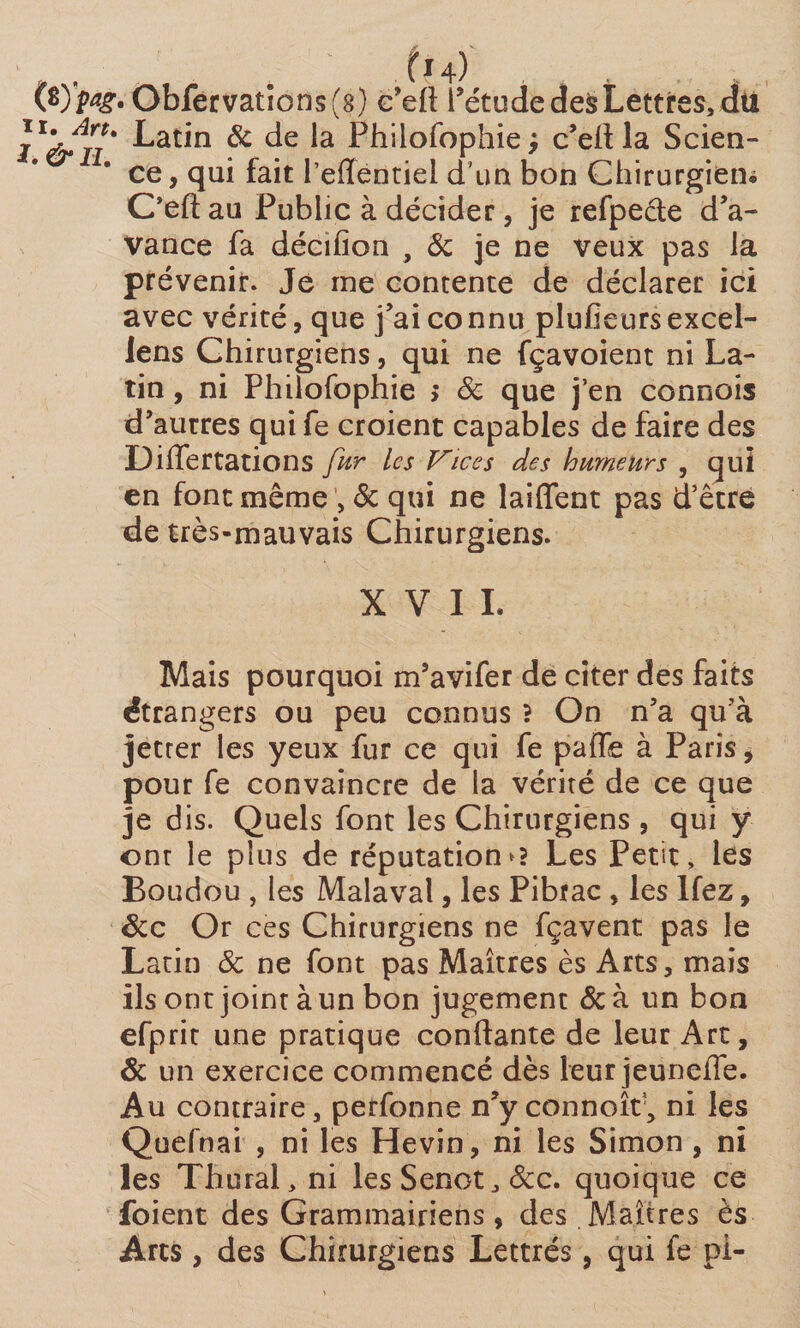 (typag, Obfervatlons(g) c’elï l’étude des Lettres, dki j Latin &amp; de la Philofophie c’elt la Scien- ce, qui fait reffentiel d'un bon Chirurgien* Oeftau Public à décider, je refpeéte d’a¬ vance fa décifion , 8c je ne veux pas la prévenir. Je me contente de déclarer ici avec vérité, que j’ai connu plufieursexcel- lens Chirurgiens, qui ne fçavoient ni La¬ tin , ni Philofophie > 8c que j’en cannois d’aurres qui fe croient capables de faire des Differtations fur les Vices des humeurs , qui en font même , 8c qui ne laiffent pas d’être de très-mauvais Chirurgiens. XVII. Mais pourquoi m’avifer de citer des faits étrangers ou peu connus ? On n’a qu’à jetter les yeux fur ce qui fe paife à Paris, pour fe convaincre de la vérité de ce que je dis. Quels font les Chirurgiens , qui y ont le plus de réputations Les Petit, les Boudou , les Malaval, les Pibrac , les Ifez, ôcc Or ces Chirurgiens ne fçavent pas le Latin 8c ne font pas Maîtres ès Arts, mais ils ont joint à un bon jugement &amp; à un bon efprit une pratique conftante de leur Art, 8c un exercice commencé dès leur jeuneffe. Au contraire, perfonne n’y connoît', ni les Quefnai , ni les Hevin, ni les Simon , ni les Thural, ni lesSenot,&amp;c. quoique ce foient des Grammairiens, des Maîtres ès Arts, des Chirurgiens Lettrés, qui fe pi-