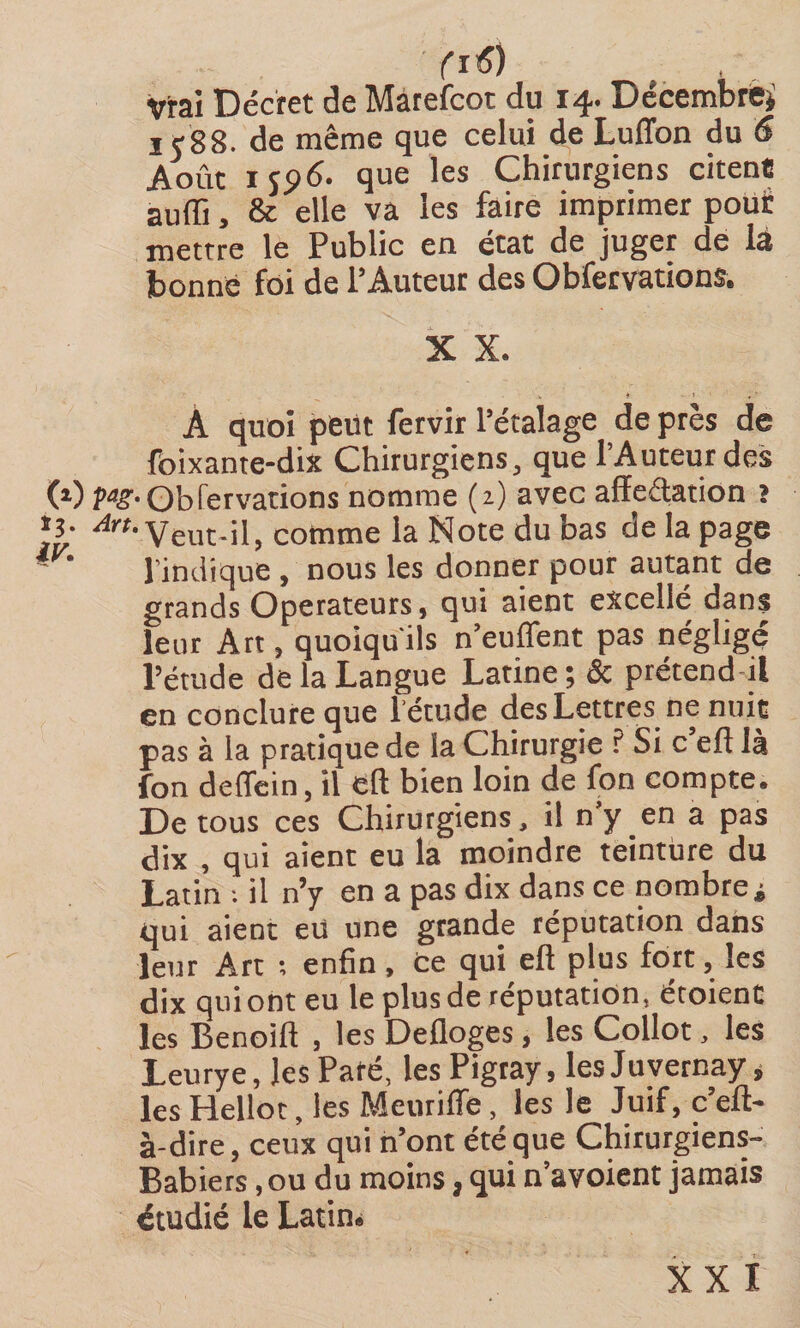 fi«?) , Vrai Décret de Màrefcot du 14. Décembre* 1 y 88. de même que celui de Luffon du 6 Août 1 yp6. que les Chirurgiens citent suffi, &amp; elle va les faire imprimer pour mettre le Public en état de juger de là bonne foi de l’Auteur des Obfervations. X X. À quoi peut fervir l’étalage de près de foixante-dix Chirurgiens, que l’Auteur des (0 Obier varions nomme (2) avec afïedation î 13. ^veut-il, comme la Note du bas de la page - l’indique, nous les donner pour autant de grands Operateurs, qui aient excellé dans leur Art, quoiqu'ils n’euffent pas négligé l’étude de la Langue Latine; &amp; prétend il en conclure que létude des Lettres ne nuit pas à la pratique de la Chirurgie P Si c efl là fon deffcin, il eft bien loin de fon compte. De tous ces Chirurgiens, il n’y en a pas dix , qui aient eu la moindre teinture du Latin : il n’y en a pas dix dans ce nombre * qui aient eu une grande réputation dans leur Art ; enfin. Ce qui eft plus fort, les dix qui ont eu le plus de réputation, étoient les Benoift , les Defloges, les Collot, les Leurye, les Pafé, les Pigray, lesJuvernay * les Hellot, les Meuriffe, les le Juif, c’eft- à-dire, ceux qui n’ont été que Chirurgiens- Babiers ,ou du moins, qui n’avoient jamais étudié le Latin. XXI