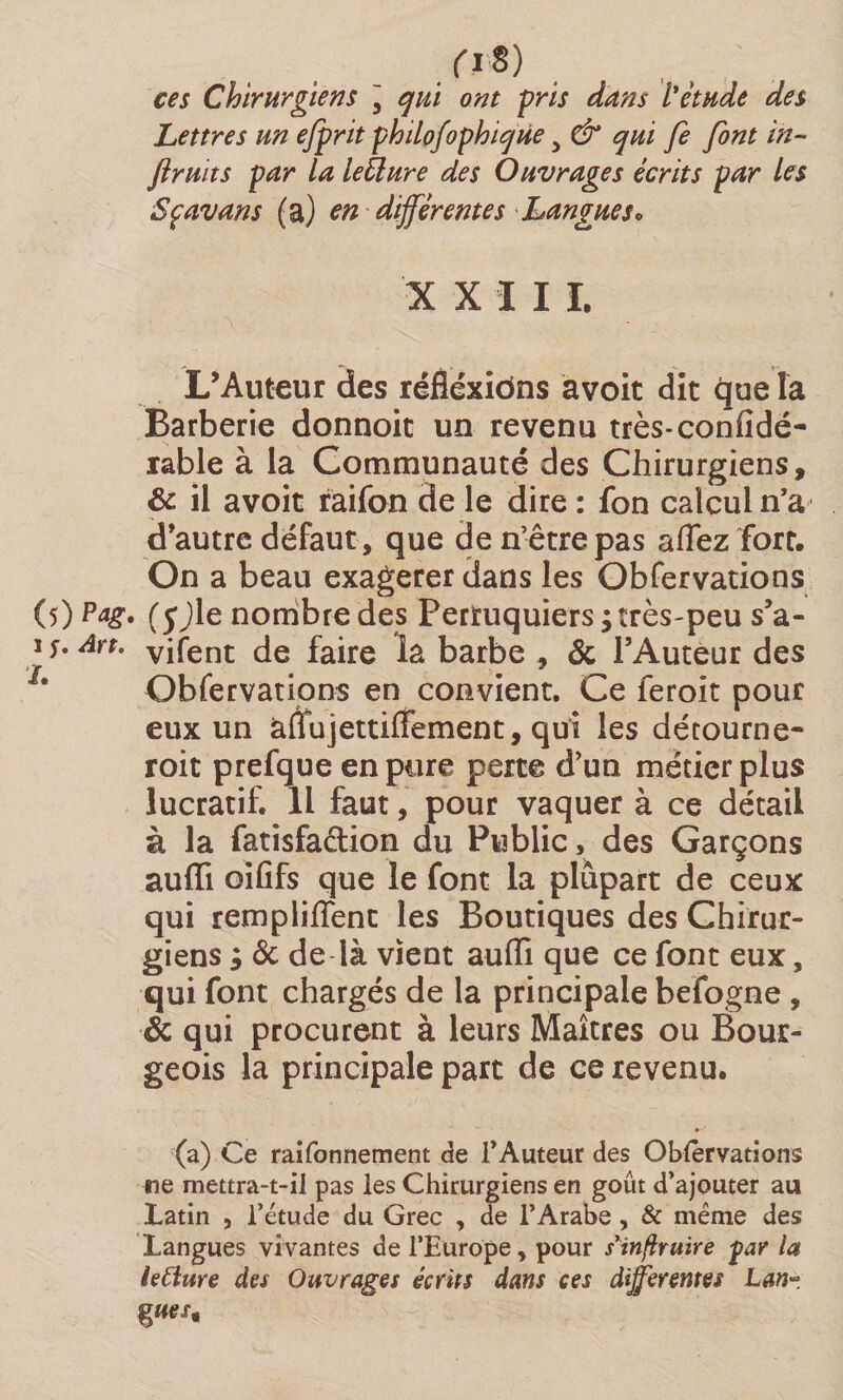 /.I8) ces Chirurgiens ] qui ont pris dans Vétude des Lettres un efprit philofophique > &amp; qui fe font in- fruits par la letlure des Ouvrages écrits par les Sçavans (a) en différentes Langues* XXIII, L’Auteur des réfléxiôns avoir dit que la Barberie donnoit un revenu très-coniidé- rable à la Communauté des Chirurgiens, &amp; il avoir raifon de le dire : fon calcul n’a d’autre defaut , que den’êtrepas allez fort. On a beau exagerer dans les Obfervations (5) (yjle nombre des Perruquiers;très-peu s’a- 1 s. Art. yifent de faire la barbe - &amp; l’Auteur des >'r 9 ■ * Obfervations en convient. Ce feroit pour eux un àffujettiiTement, qui les détourne- roit prefque en pure perte d’un métier plus lucratif. Il faut, pour vaquer à ce détail à la fatisfaélion du Public, des Garçons aufli oififs que le font la plupart de ceux qui rempliflenc les Boutiques des Chirur¬ giens ; &amp; de là vient aufli que ce font eux, qui font chargés de la principale befogne , &amp; qui procurent à leurs Maîtres ou Bour¬ geois la principale part de ce revenu. (a) Ce raifonnement de l’Auteur des Oblervations ne mettra-t-il pas les Chirurgiens en goût d’ajouter au Latin , l’étude du Grec , de l’Arabe, &amp; même des Langues vivantes de l’Europe, pour sinflruïre par la leClure des Ouvrages écrits dans ces differentes Lan• %ues*