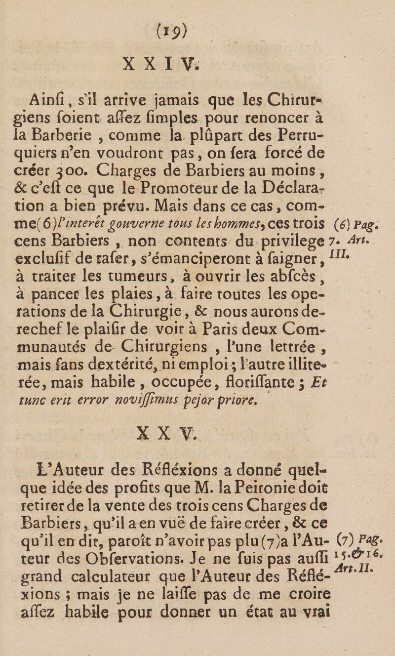 (ip) X X I Vi Ainfi, s’il arrive jamais que les Chirur* giens foient affez (impies pour renoncer à la Barberie , comme la plûpart des Perru¬ quiers n’en voudront pas, on fera forcé de créer 300. Charges de Barbiers au moins , &amp; c’efl: ce que le Promoteur de la Déclara¬ tion a bien prévu. Mais dans ce cas, corn- me( 6 )/’interet gouverne tous les hommes, ces trois (6) Pag. cens Barbiers , non contents du privilège ?• dru exclufif de rafer, s’émanciperont à faigner,Iir* à traiter les tumeurs, à ouvrir les abfcès , à pancer les plaies, à faire toutes les ope¬ rations de la Chirurgie, &amp; nous aurons de¬ rechef le plaifir de voir à Paris deux Com¬ munautés de Chirurgiens , l’une lettrée , mais fans dextérité* ni emploi ; l’autre illite- rée, mais habile , occupée, floriffantc $ Et tune erit error novifflmus pejor priore. X X V.. s: i . ^ L’Auteur des Réfléxions a donné quel¬ que idée des profits que M. laPeironiedoit retirer de la vente des trois cens Charges de Barbiers, qu’il a en vue de faire créer, &amp; ce qu’il en dit, paraît n’avoir pas plu (j)a l’Au- (7) Pag. teur des Obfervations. Je ne fuis pas aufii lJ^j 6t grand calculateur que l’Auteur des Réfié- r ' xions ; mais je ne laide pas de me croire affez habile pour donner un état au vrai