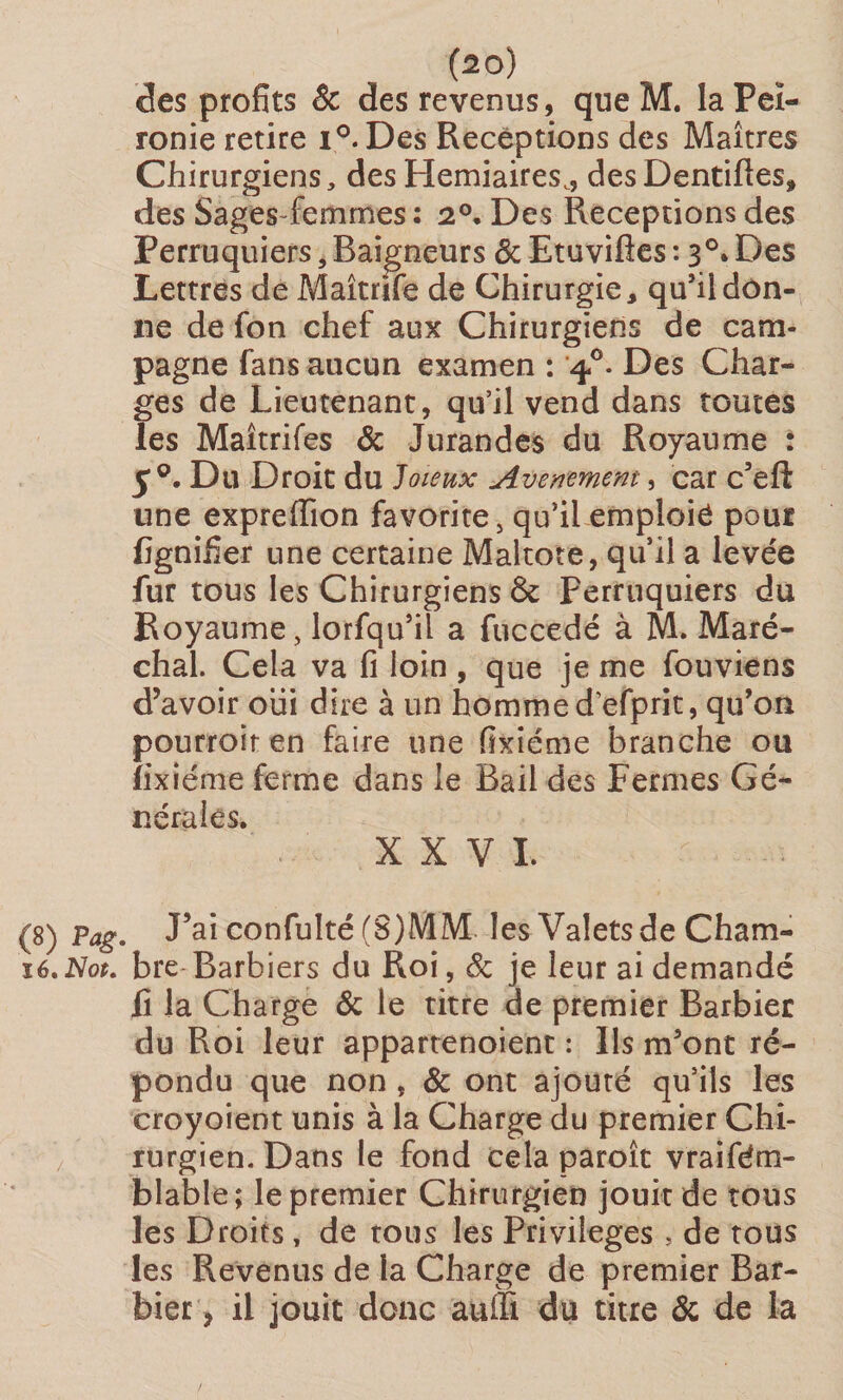 (2°) des profits 6c des revenus, queM. la Feï- ronie retire i°. Des Réceptions des Maîtres Chirurgiens, des Herniaires., des Dentiftes, des Sages-femmes : 2°. Des Réceptions des Perruquiers , Baigneurs ôc Etuvifles : 3°4 Des Lettres de Maîtrife de Chirurgie, quhidon¬ ne de fon chef aux Chirurgiens de cam¬ pagne fans aucun examen : 40. Des Char¬ ges de Lieutenant, qu’il vend dans toutes les Maîtrifes 8c Jurandes du Royaume : 50. Du Droit du Joieux Avenement, car c’eft une expreiïion favorite, qu’il emploie pour lignifier une certaine Maltote, quil a levée fur tous les Chirurgiens 8c perruquiers du Royaume, lorfqu’il a fuccedé à M. Maré¬ chal. Cela va fi loin , que je me fouviens d’avoir oiii dire à un hommed’efprit, qu’on pourroit en faire une fixiéme branche ou îixiéme ferme dans le Bail des Fermes Gé¬ nérales. XXVI. (8) Pag. J’ai confulté (S)MM les Valets de Cham- ïé. Not. bre Barbiers du Roi, 8c je leur ai demandé û la Charge 6c le titre de premier Barbier du Roi leur appartenoient : Ils m’ont ré¬ pondu que non , 6c ont ajouté qu’ils les croyoient unis à la Charge du premier Chi¬ rurgien. Dans le fond cela paroît vraifdm- blable; le premier Chirurgien jouit de tous les Droits , de tous les Privilèges , de tous les Revenus de la Charge de premier Bar¬ bier , il jouit donc auffi. du titre 6c de la