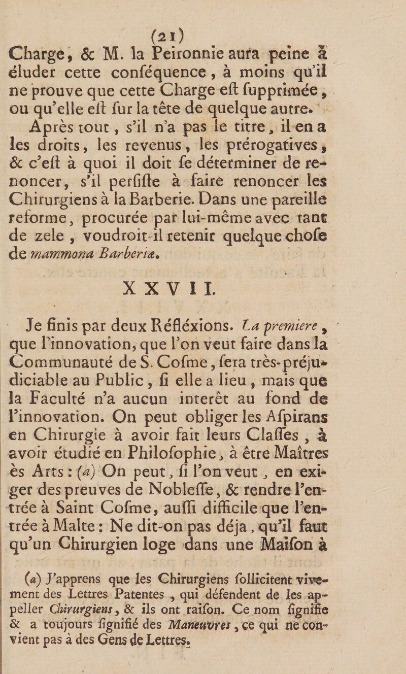 (2ï) Charge, &amp; M. la Peironnie aura peine à éluder cette conféquence , à moins quil ne prouve que cette Charge eft fupprimée, ou qu’elle eil fur la tête de quelque autre. Après tout, s’il n’a pas le titre, il en a les droits, les revenus, les prérogatives, 6c c’efl: à quoi il doit fe déterminer de re¬ noncer, s’il perfide à faire renoncer les Chirurgiens à la Barberie. Dans une pareille reforme, procurée par lui-même avec tant de zele , voudroit il retenir quelque chofe de mammona Barbenœ, XXVII. Je finis par deux Réfléxions. La -première y que l’innovation, que l’on veut faire dans la Communauté de S. Cofme, fera très-préju* diciable au Public, fi elle a lieu , mais que la Faculté n’a aucun intérêt au fond de l’innovation. On peut obliger les Afpirans en Chirurgie à avoir fait leurs Clafles , à avoir étudié en Philofophie, à être Maîtres ès Arts : (a) On peut, fi l’on veut , en exi¬ ger des preuves de Nobleffe, 6c rendre l’en¬ trée à Saint Cofme, auffi difficile que l’en¬ trée à Malte : Ne dit-on pas déjà, qu’il faut qu’un Chirurgien loge dans une Maifon à (a) J apprens que les Chirurgiens follicitent vive¬ ment des Lettres Patentes , qui défendent de les ap- peller Chirurgiens, &amp; ils ont raifon. Ce nom lignifie &amp; a toujours lignifié des Manettvres, ce qui ne con¬ vient pas à des Gens de Lettres.