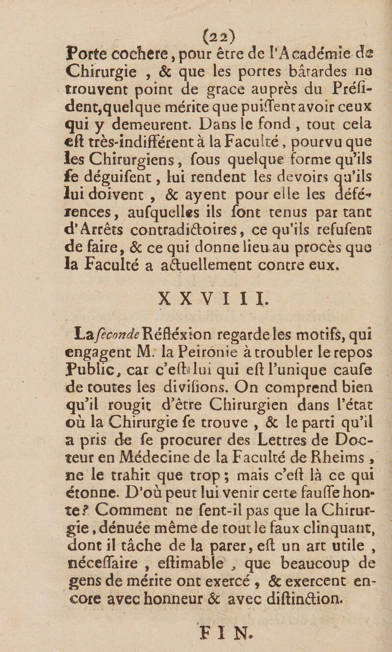 Porte coehère, pour être de l'Académie as Chirurgie , &amp; que les portes bâtardes ne trouvent point de grâce auprès du Préfi- dent,quelque mérite que puiffent avoir ceux qui y demeurent. Dans le fond , tout cela eft très-indifférent à la Faculté, pourvu que les Chirurgiens, fous quelque forme qu’ils fe déguifent, lui rendent les devoirs qu’ils lui doivent , &amp; ayent pour eile les défé^ rences, aufquelles ils font tenus partant d'Arrêts contradiffoires, ce qu’ils refufent de faire, &amp; ce qui donne lieu au procès que la Faculté a actuellement contre eux» XXVIII. hajeconde Réflexion regarde les motifs, qui engagent M. laPeironie à troubler le repos Public, car c’eftdui qui eft l’unique caufe de toutes les diviiions. On comprend bien qu’il rougit d’être Chirurgien dans l’état où la Chirurgie fe trouve , &amp; le parti qu’il a pris de fe procurer des Lettres de Doc¬ teur en Médecine de la Faculté de Rheims ne le trahit que trop ; mais c’eft là ce qui étonne. D’où peut lui venir certe fauffehon¬ teComment ne fent-il pas que la Chirur¬ gie , dénuée même de tout le faux clinquant, dont il tâche de la parer, eft un art utile , néceffaire , eftimable , que beaucoup de gens de mérite ont exercé , &amp; exercent en¬ core avec honneur ôc avec diftin&amp;ion. F I N. « •