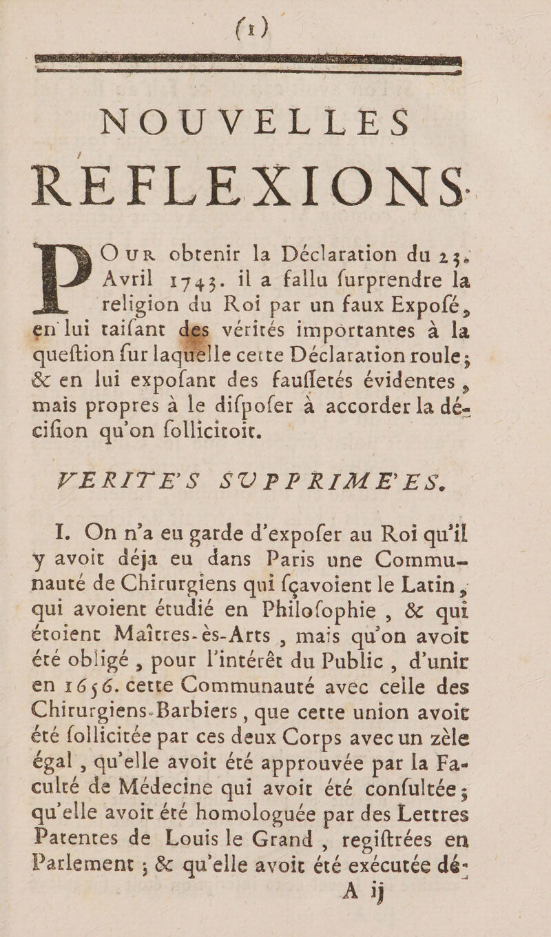 REFLEXIONS PO u r obtenir la Déclaration du 2$* Avril 1743. il a fallu furprendre la religion du Roi par un faux Expofé5 en lui taiiant des vérités importantes à la queftion fur laquelle cette Déclaration roule; &amp; en lui expofant des faulTetés évidentes, mais propres à le difpofer à accorder la dé- cifion qu’on follicitoit. VERITES SV P P RIME ES. I. On n’a eu garde d’expofer au Roi qu’il y avoir déjà eu dans Paris une Commu¬ nauté de Chirurgiens qui fçavoient le Latin , qui avoient étudié en Philofophie , 8c qui étoienc Maîtres-ès-Arts 5 mais qu’on avoic été obligé , pour l’intérêt du Public , d’unir en 1656. cette Communauté avec celle des Chirurgiens. Barbiers, que cette union avoic été follicitée par ces deux Corps avec un zèle égal , qu’elle avoir été approuvée par la Fa¬ culté de Médecine qui avoir été confultée; qu’elle avoir été homologuée par des Lettres Patentes de Louis le Grand , regiftrées en Parlement ; 8c qu’elle avoic été exécutée dé] A ij