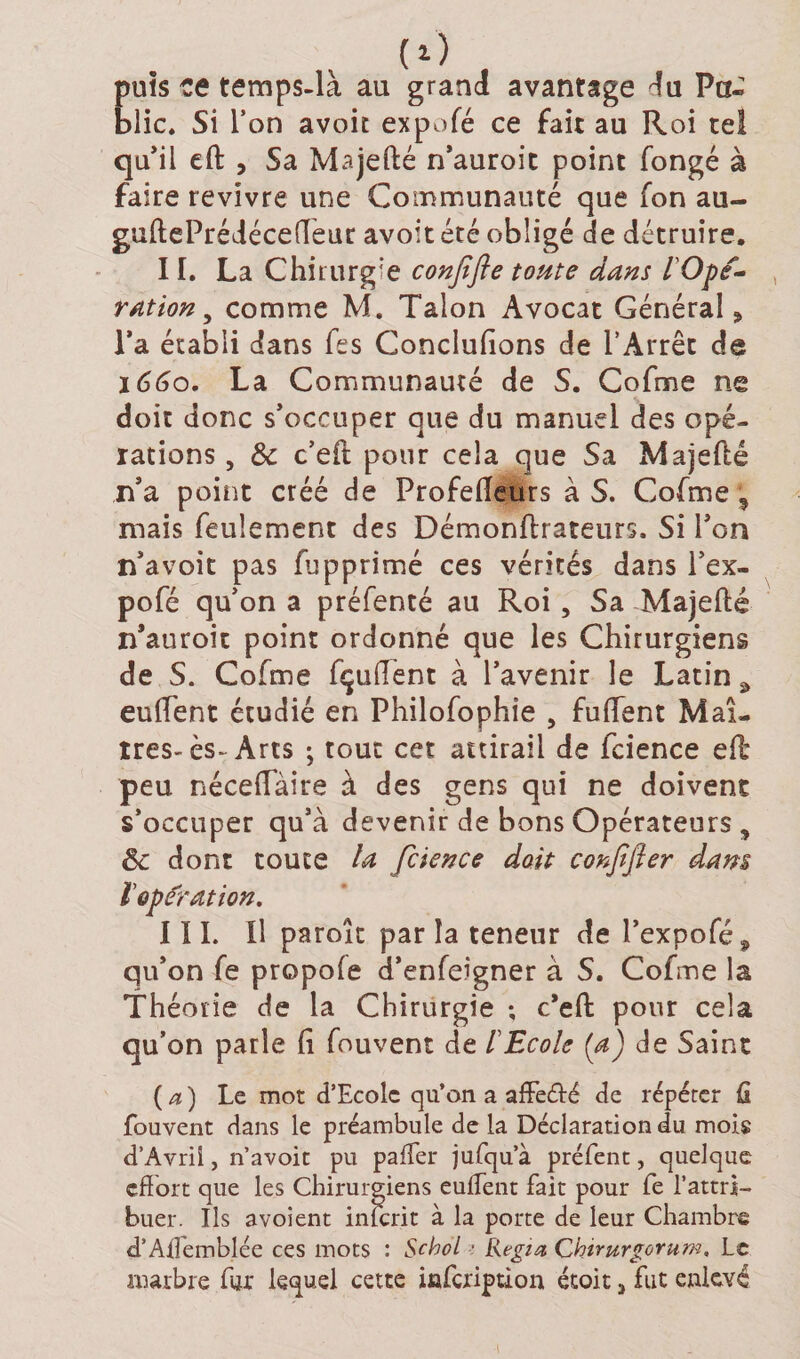 puis ce temps-là au grand avantage du Pa^ blic. Si l’on avoit expofé ce fait au Roi tel qu’il eft , Sa Majefté n’auroit point fongé à faire revivre une Communauté que fon au- guftePrédécefTeur avoit été obligé de détruire. II. La Chirurgie confifte toute dans l'Ope¬ ration , comme M. Talon Avocat Général, l’a établi dans lés Conclulions de l’Arrêt de 1660. La Communauté de S. Cofme ne doit donc s’occuper que du manuel des opé¬ rations , &amp;c c’eft pour cela que Sa Majefté n’a point créé de Profelleurs à S. Cofme, mais feulement des Démonftrsteurs. Si l’on n’avoit pas fàpprimé ces vérités dans l’ex- pofé qu’on a préfenté au Roi , Sa Majefté n’auroit point ordonné que les Chirurgiens de S. Cofme fçuftent à l’avenir le Latin 9 euffent étudié en Philofophie , fuffent Maî¬ tres-ès-Arts ; tout cet attirail de fcience efb peu néceffaire à des gens qui ne doivent s’occuper qu’à devenir de bons Opérateurs , êc dont toute la fcience doit conffier dam ï opération. III. Il paroît par la teneur de Pexpofé, qu’on fe propole d’enfeigner à S. Cofme la Théorie de la Chirurgie ; c’eft pour cela qu’on parle li fouvent de l'Ecole (a) de Saint {a) Le mot d’Ecole qu’on a affeélé de répéter G fouvent dans le préambule de la Déclaration du mois d’Avril, n’avoit pu palier jufqu’à préfent, quelque effort que les Chirurgiens euffent fait pour fe l’attri¬ buer. Ils avoient inferit à la porte de leur Chambre d’Affemblée ces mots : Scbol ■ Regia Chirurgorum, Le marbre fur lequel cette infeription étoit &gt; fut enlevé