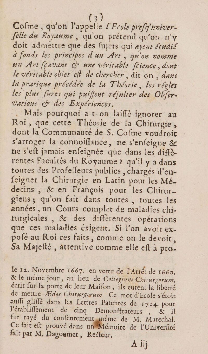 Cofme , qu*on rappelle l'Ecole preffuniver- [elle du Royaume , qu’on prétend qu’on n’y doit admettre que des fujers qui ayent étudié a fonds les principes d un Art , quon nomme un Art fç avant &amp; une véritable fcience, dont le véritable objet efi de chercher , dit on . dans la pratique précédée de la Théorie, les régies les plus fur es qui puijTent réfulter des Obfer~ vations &amp; des Expériences. Mais pourquoi a t-on lai(Té ignorer au Roi, que cette Théorie de la Chirurgie , dont la Communauté de S. Cofme voudroit s'arroger la connoiffmce, ne s’enfeigne 8c ne s’eft jamais enfeignée que dans les diffé¬ rentes Facultés du Royaume } qu’il y a dans toutes des Profefleurs publics, chargés d’en- feigner la Chirurgie en Latin pour les Mé¬ decins , 8c en François pour les Chirur¬ giens ; qu’on fait dans toutes , tomes les années, un Cours complet de maladies chi¬ rurgicales , 8c des differentes opérations que ces maladies éxigent. Si l’on avoit ex¬ po fé au Roi ces faits, comme on le devoir 3 Sa Majefté 3 attentive comme elle eft à pro¬ ie n. Novembre 16^7. en vertu de l’Arrêt de 1660. &amp; le meme jour } au lieu de Coliegium Cbirurgoru/n. écrit fur la porte de leur Maifon, ils eurent la liberté de mettre Ædes CkiruYgoxuYïi Ce mot d’Ecole s’étoit auffi gliifé dans les Lettres Patentes de 1714. pour 1 ecablifTement de cinq Demonftratcurs , Sc il fut rayé du confentement rnême de M. Maréchal. Ce fait eft prouvé dans un Mémoire de l’Univerlké fait par M. Dagomuer, Reéfeur, Ah]