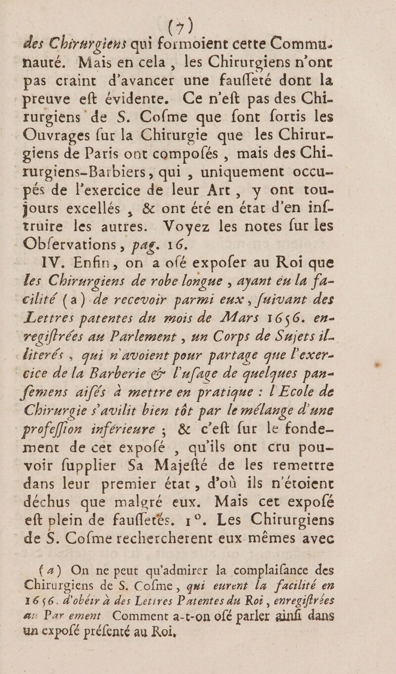 des Chirurgiens qui formoient cette Commu¬ nauté. Mais en cela , les Chirurgiens n’ont pas craint d’avancer une faufteté dont la preuve eft évidente. Ce n’eft pas des Chi¬ rurgiens de S. Cofme que font fortis les Ouvrages fur la Chirurgie que les Chirur¬ giens de Paris ont compofés , mais des Chi¬ rurgiens-Barbiers, qui , uniquement occu¬ pés de l’exercice de leur Art , y ont tou¬ jours excellés * &amp; ont été en état d’en inf- truire les autres. Voyez les notes fur les Obfervations, pag. 16. IV. Enfin, on a ofé expofer au Roi que les Chirurgiens de robe longue , ayant eu la fa¬ cilité (a) de recevoir parmi eux, fuivant des Lettres patentes du mois de Mars 1656. en- regiflre'es au Parlement, un Corps de Sujets il- literés , qui n avaient pour partage que Vexer¬ cice de la Barberie &amp; Vufaqe de quelques pan- femens aifés à mettre en pratique : l Ecole de Chirurgie s'avilit bien tôt par le mélange d'une profejjion inférieure ; &amp; c’eft fur le fonde¬ ment de cet expofé , qu’ils ont cru pou¬ voir fupplier Sa Majefté de les remettre dans leur premier état, d’où ils n’étoicnt déchus que malgré eux. Mais cet expofé eft plein de fauftetés. i°. Les Chirurgiens de S. Cofme recherchèrent eux mêmes avec (a) On ne peut qu’admirer la complaifance des Chirurgiens de S. Cofme, qui eurent la facilité en 16 $6. d'obéir à des Lettres Patentes du Roi, enregijlrées ai- Par ement Comment a-t-on. ofé parler gjaili dans un expofé préfemé au Roi.